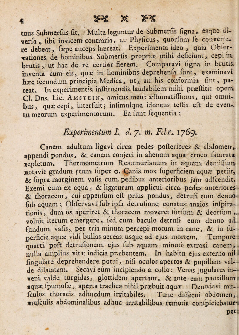 tuus Subtncrfiis_ fit* Multa leguntur de Submerfis figtia> eaqiie dl- vexfa,, fibi indicem contraria, ut Pliyficus, quorfum fe converte¬ re debeatfepe anceps haereat. Experimenta ideo , quia Obfer- nationes, de hominibus Submerfis proprix: mihi deficiunt, cepi iir brutis,/ut hac de re certior fierem* Comparavi figna in brutis, iriventa cum eis,, qiiie in hominibus deprehenfa funt,, examinavi b^c fecundum principia Medica, tit,, an his conformia, finc, pa¬ teat.. In experimentis inftituendis. laudabilem mihi prafftitit openr Cl. Dns. Lic. Amstein,. amicus meus a&ftumadfiimiis, qui omni¬ bus, quas cepi y interfuit j infimulque idoneus cefiis eft: de even* tu meorum experimentorum.. Ea iunt. fequencia Experimentum L d, 7,, m. Fclr.. 1769. i Canem adultum; ligavi circa pedes pofieriores & abdomen^ appendi pondus,, & canenr conjeci iuahenum aqua croco faturata. repletum. ' Thermometrum Reaumurianum; iu aquam demifihni notavit gradum ftunr fuper o. Ganis mox: fuperficiem aqu^ petiit,. ^ fupra marginenr vafis cunr pedibus anterioribus jam adfcendit. | Exemi eum ex aqua^ &: ligaturam applicui circa^ pedes anteriores.. ^ thoracem , ciiiappenfum eR prius pondus, detrufi; eum denuo;:^ fub aquam:. Obfervavi fub ipfa detrufione; conatus anxios, iiifipira- tionis, dumos aperiret & thoracem moveretfurfum & deorfum,;.. voluit itexum emergere,, fed cum baculo detrufi^ eum, deniio ad. fundum, vafis,. per tria minuta percepi motum, in cane, & in fu- perficie aquae vidi bullas aereas- usque, ad ejus, mortem. Tempore; quarti poR: detrufionem ejus fub aquam minuti extraxi canem nulla amplius vitae indicia, pnebentem. In habitu ejus externo nil; fingulare deprehendere potui, nili oculos apertos & pupillam val-- de dilatatam^ Secavieum incipiendo a, collo: Venas jugulares in** veni valde turgidas, glottidem apertam, & ante eam paiixillunin aquse. fpumo&5 aperta trachea nihil praebuit aquae Den^J^^vi mu-, fculos thoracis adhucdum irritabiles. Tunc diffecui abdomen, mmfculis abdomjnalibus adhuc, irritabilibus remotis confpiciebatur!^ per: