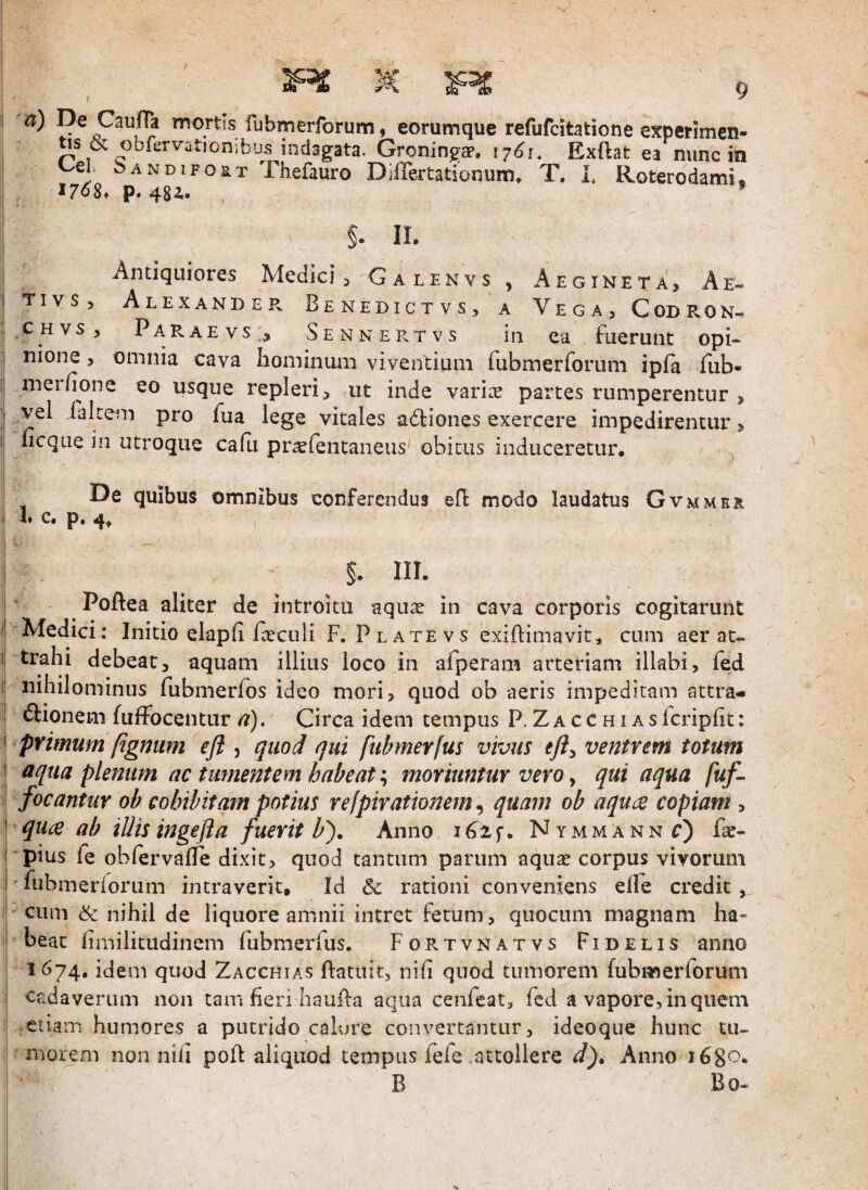 & obfervatjonibus indagata. Groningff, 1761. Exflat ea nunc in Cei Sandifost Thefauro DilTertationum» T. i, Roterodami. p. 48i. * §. II. Antiquiores Medici , Galenvs , Aegineta, Ae- I TivS) Alexander Benedictvs, a Vega, Codron- .CHvs, Paraevs:^ Sennertvs in ea fuerunt opi- nione, omnia cava liominum viventium rubmerforum ipfa fub- merfione eo usque repleri, ut inde variae partes rumperentur > i vel ralcem pro fua lege vitales adliones exercere impedirentur > lieque in utroque cafii pr^lentaneiis obitus induceretur. De quibus omnibus conferendus efl modo laudatus Gvmmea I I» C» Pa §. in. ^ PoBea aliter de introitu aqu^e in cava corporis cogitarunt ■Medici; Initio elap (i fceculi F.Platevs exiflimavit, cum aer at« i: trahi debeat, aquam illius loco in afperam arteriam illabi, fed ■ nihilominus fubmerfbs ideo mori, quod ob aeris impeditam attra- ; 6tionem fuffocentur a). Circa idem tempus P.Zacchiasfcriplit: I primum [igniim efl , quod qui fubmerlus vivus ventrem totum \ aqua plenum ac tumentem habeat; moriuntur vero, qui aqua fuf-- ^ focantuY ob cohibitam potius refpirationem ^ quam ob aquae copiam , ^ quee ab illis ingefta fuerit b'). Anno i6if. Nymmannc) fac- pius fe obfervalle dixit, quod tantum parum aqua? corpus vivorum fubmeriorum intraverit. Id & rationi conveniens elTe credit cum nihil de liquore amnii intret fetum, quocum magnam ha- ' beat limilitudinem fubmerfus. Fortvnatvs Fidelis anno 1 674, idem quod Zacchias Patuit, nih quod tumorem fubmerforum cadaverum non tam fieri hauPa aqua cenfcat, fed a vapore, in quem edam humores a putrido calure convertantur, ideoque hunc tu¬ morem non nifi poP aliquod tempus fefe .attollere J). Anno 168^. B Bo-