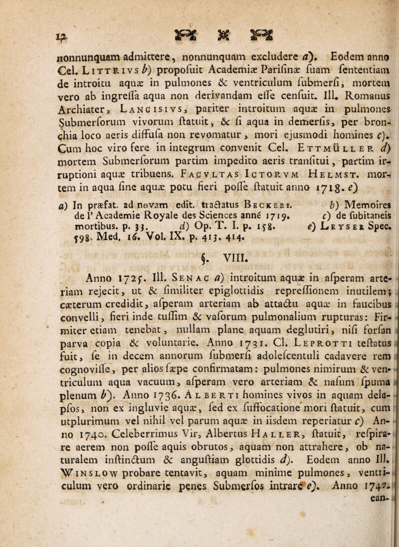 if 3RE 3iC nonnunquam admittere j nonnunquam excludere m). Eodem anno Cei. Littrivs Z') propofiiic Acaderiiiae Parifinse fuam fententiam de introitu aqu^ in pulmones dc ventriculum fubmerfi, mortem vero ab ingrefla aqua non derivandam elfe cenfuit. llL Romanus Archiater, Langisivs, pariter introitum aquse in pulmones Submerforum vivorum ftatuit, 6c li aqua in dcmerfis, per bron¬ chia loco aeris diffula non revomatur > mori ejusmodi homines c). Cum hoc viro fere in integrum convenit Cei. Ettmuller d) mortem Submerforum partim impedito aeris tranfitui, partim ir¬ ruptioni aquas tribuens. Facvltas Ictorvm Helmst. mor¬ tem in aqua line aquas potu fieri polle ftatuitanno 1718* 0 a) In praefat ad novam edit. tra£latus Beckeei. 6) Memoires def Academie Royale des Sciences ann^ 1719* c) de fubitaneis mortibus, p. 33. d) Op. T. 1. p. lyg. e) Le ysebl Spec. 59g. Med. Vol. IX, p, 413. 414. §. VIII. Anno I72f. 111. Senac a) introitum aquas in alperam arte¬ riam rejecit, ut Sc limiliter epiglottidis reprellionem inutilem; . casterum credidit, afperam arteriam ab attadu aquas in faucibus . convelli, fieri inde tullim Sc valorum pulmonalium rupturas: Fir- * miter etiam tenebat, nullam plane aquam deglutiri, nili forfan, parva copia voluntarie. Anno 1731. Cl. Leprotti tehatusii fuit, fe in decem annorum fubmerfi adolefcentuli cadavere rem; cognoville, per alios Cxpc confirmatam: pulmones nimirum & ven- triculum aqua vacuum, afperam vero arteriam nafiim Ipuma n plenum Anno 173^. A l be rti homines vivos in aquam dela- - pfos, non ex ingluvie aquas, fed ex fiiffocatione mori ftatiiit, cumi utplurimum vel nihil vel parum aquas in iisdem reperiatur c) An- •• no 1740. Celeberrimus Vir, Albertus Haller, ftatuit, refpira- re aerem non polfe aquis obrutos > aquam non attrahere, ob na¬ turalem inftindlum dc angufliam glottidis d). Eodem anno II). WINSLOw probare tentavit, aquam minime pulmones, ventri-., culum vero ordinarie penes Submerfos intrari Anno 174P.1 ean-i