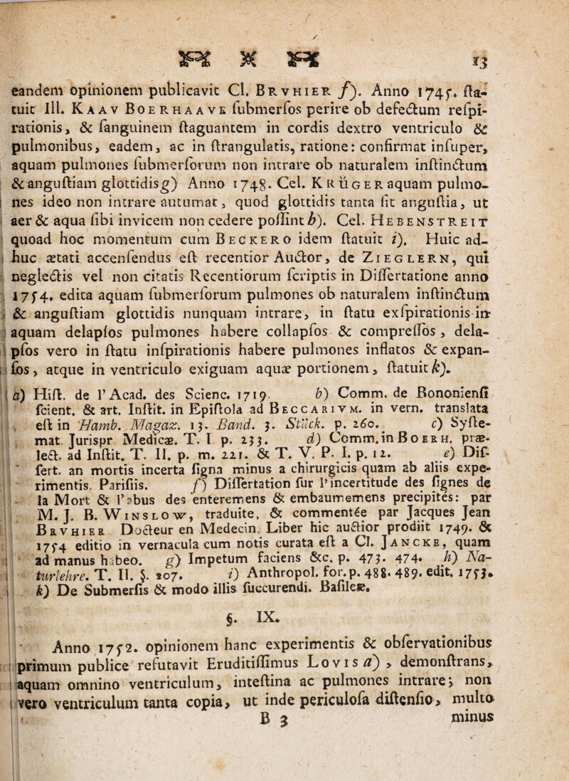 eandem opinionem publicavit Cl. Brvhier Anno I74f* Oa* euic lll. Kaav Boerhaave fiibmerfos perire ob defectum refpi- radonis, & fanguinem ftagiiantem in cordis dextro ventriculo 8c pulmonibus, eadem, ac in flranguktis, ratione: confirmat infuper, aquam pulmones rubmerfonim non intrare ob naturalem inflind:um & angiiftiam glottidisg) Anno 1748* Cei. K R ii g e r aquam pulmo- 1 Ites ideo non intrare autumat, quod glottidis tanta Iit anguflia, ut aer Sc aqua fibi invicem non cedere poflint^). CeL Hebenstreit quoad hoc momentum cumBECKERO idem flatuit i). Huic ad- 1 huc aetati accenfendus efl recentior Audor, de Zieglern, qui negledlis vel non citatis Recentiorum fcriptis in DifTertatione anna I7f4, edita aquam rubmerforum pulmones ob naturalem inftindum )i 3c angufliam glottidis nunquam intrare, in ftatu exfpirationis in.* .1 aquam delapfos pulmones habere collapfos & comprelTbs , dela- I pfos vero inflatu infpirationis habere pulmones inflatos & expan- II £bs, atque in ventriculo exiguam aquae portionem, flatuit k). i| 0) Hifl. de TAcad. des Scienc. 171^. b) Comm. de Bonomenfi fcient. & art. Inflit. in EpiAola adBECCARiVM. in vern. translata > efl in 'Hamb. Mag^ax, 19. Band. Stllck. p. 160,^ c) Syfle- mat. Turispr Medicae. T. 1 p. 2^3. d) Comm.inBoerh. prae¬ legi. ad Inftit. T. II. p. m. 22 j. & T. V, P. I. p. 12. e) Dif¬ fert. an mortis incerta figna minus a chirurgicis quam ab aliis expe¬ rimentis. Parifiis. /) Diflertation fur P incertitude des fignes de la Mort & r?bus des enteremens & embaumemens precipites: par i M. J. B. WiNSLOw, traduite. & commentae par Jacques Jean Brvhier Doaeur en Medecin., Liber hic auaior prodiit 1749. & I i7f4 editio in vernacula cum notis curata efl a CI. Jancke, quam ! ' ad manus h^beo* Impetum faciens &c. p» 473» 474» ISci- 1; turlehre. T. II. §. 207. . /) Anthropol. for.p. 488» 489» edit. 17^3. ii k) De Submerfis & modo illis fliccurendi. Banlee# §. IX. Anno I7f 2. opinionem hanc experimentis & obfervationibus I primum publice refutavit Eruditiflimus Lovis^) > demonflrans,. 'i aquam omnino ventriculum, inteflina ac pulmones intrare, non 1 vero ventriculum tanta copia, ut inde periculofa dUtcnfio, multa