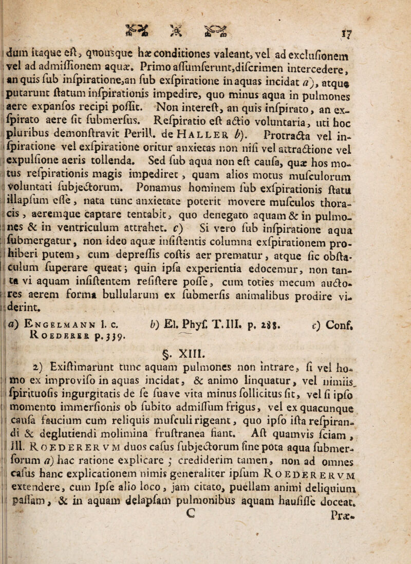 l I dum itaque eft 5 quousque h^c conditiones valeant, vel ad excliifionem :vel ad admiffionem aqii^* Primoaflumferunt,di(cnmen intercedere, I an quis fub inrpiratiGne,an fub exfpiratione inaquas incidat a), atqug putarunt flatum inlpirationis impedire, quo minus aqua in pulmones I aere expanfos recipi poflit. Non intercfl, an quis infpirato, an ex- fpirato aere (it fubmerfus. Refpiratio efl adio voluntaria, uti hoc pluribus demonftravit PeriU. deHALLER ^). Protrada vel in* ifpiratione vel exrpiratione oritur anxietas non nifi velattradione vel ; cxpuKioiie aeris tollenda. Sed fub aqua non eft caufaj qu^ hos mo- I tus refpirationis magis impediret, quam alios motus mufculoriun i voluntati fubjedorum. Ponamus hominem fub exfpirationis flatu liilapfum elfe, nata tunc anxietate poterit movere mulculos tliora* icis, aeremque captare tencabk, quo denegato aquam & in pulmo- !i)ncs & in ventriculum attrahet, c) Si vero fub infpiratione aqua i lfubmergatur, non ideo aqua^ infillentis columna exfpirationem pro- ;ihiberi putem, cum depreflis coflis aer prematur, atque fic obfla- I culum fuperare queat; quin ipfa experientia edocemur, non tan* I tfL vi aquam infiflentem relidere pofTe, cum toties mecum audo- i ires aerem forma bullularum ex fubmerlis animalibus prodire vi- ilderint. . ia) Engelmann 1. c. b) El, Phyf. T.IIL p» lit, r) Conf* RoEDE&fiap»539. §. xiii. 2) Exidimariint tuirc aquam pulmones non intrare, fi vel ho* : mo ex improvifo in aquas incidat, & animo linquatur, vel nimiis.. I fpirituolis ingurgitatis de fe fuave vita minus follickus fit, vel fi ipfo i momento immcrfionis ob fubito admidlim frigus, vel ex quacunque j cau^ faucium cum reliquis mufculi rigeant, quo ipfo ida refpiran- di & deglutiendi molimina frudranea fiant. Ad quamvis fciam , ill. Roederervm duos cafus fubjeclorum fine pota aqua fubmer* forum a)hac ratione explicare ; crediderim tamen, non ad omnes cafus hanc explicationem nimis generaliter ipfum Roederervm : extendere, cum Ipfe alio loco, jam citato, puellam animi deliquium I palfam, & in aquam delapfam pulmonibus aquam haufide doceat. C