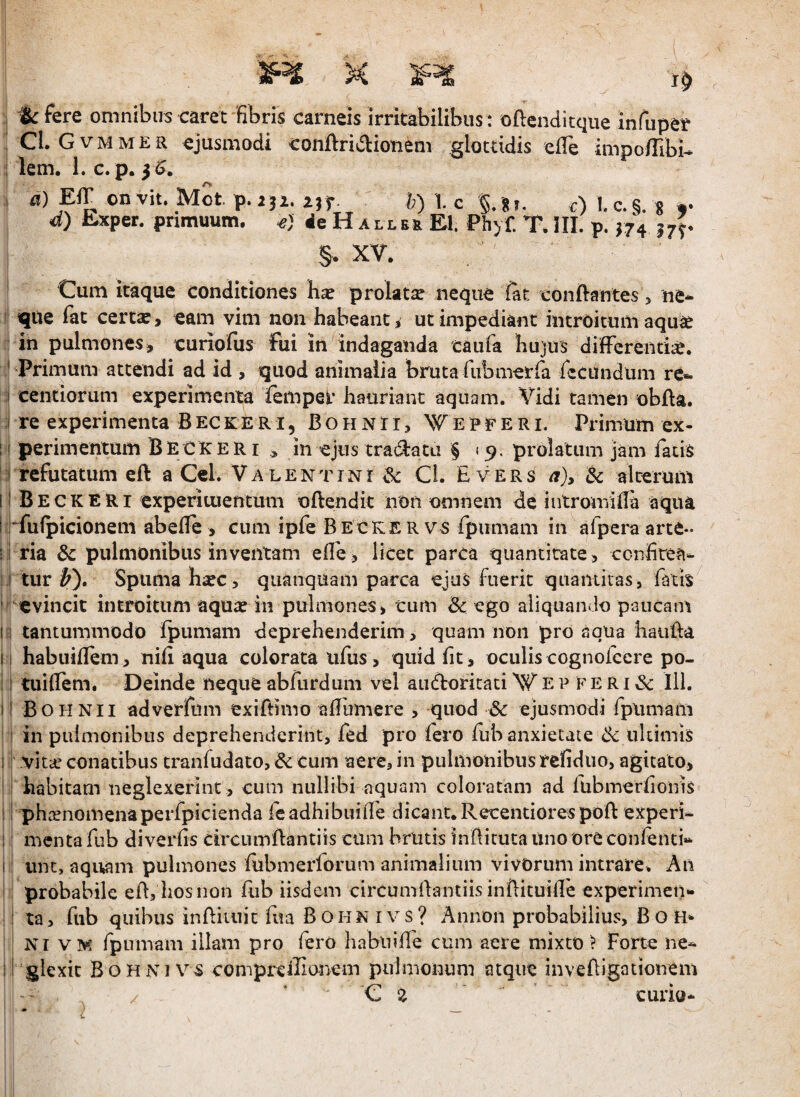 K l^kfere omnibus caret fibris carneis irritabilibus : oflenditque infuper CLGvmmer ejusmodi conftridionem glottidis efiTe impo/Tibi- i lem. 1. c. p. 5^. ' EIT on vit. MSt p.252. lyf. h) l c §. 8J. c) l.c.§. g r d) Sxper. primuum. ie H a ll er EI. Phyf. T, III. p. ^74 17^. §. XV. Cum itaque conditiones hx prolata neque C&t confi-antes > ne¬ que fat cert^, eam vim non habeant ^ ut impediant introitum aqu^e in pulmones, curiofus fui in indaganda taufa hujus difFereiid;e. * Primum attendi ad id , quod animalia bruta fiibmerfa recundum re- :i centiorum experimenta fempei- hauriant aquam. Vidi tamen obfla. I re experimenta B ec K E R i, B o h n r i, W e p r E r i. Primum ex- : 1 perimentum Becker i , in ejus tra(3:ata § 19. prolatum jam fatis : ;i refutatum eft a Ccl. Valentini iSc Cl. Evers a)y & alterum ii Beckeri experituentum oftendit non omnem de intromiila aqua trfuipicionem abelTe, cum ipfe Becker vs fpumam in afperaarte- ; i ria &c pulmonibus inventam elle, licet parca quantitate, confitea- ; I tur ^). Spuma haec , quanquam parca ejuS fuerit quaiuiras, fatis ■ evincit introitum aqua: in pulmones, tum & ego aliquando paucam n tantummodo fpumam deprehenderim, quam non pro aqua haiiEa II habuiflem, nili aqua colorata lifus, quid fit, oculis cognoicere po- : I tuiflem. Deinde neque abfurdum vel audofitati W e p f E r i & lil. il Bohnii adverfum exifiimo afiiimere , quod & ejusmodi fpumam ! in pulmonibus deprehenderint, fed pro fero fub anxietate dc ultimis i r vita.* conatibus tranfiidato, & cum aere, in pulmonibus refiduo, agitato, i habitam neglexerint, cum nullibi aquam coloratam ad fubmerfionis i i phaenomenaperfpicienda feadhibuiire dicant. Recentiorespoft experi- ;: menta fub diverfis circumftantiis cum brutis 'infiituta uno ore confenti- I; iint, aqu,am pulmones fiibmerforum animalium vivorum intrare. An : probabile efi, hosnon fub iisdem circumfiantiis infiituifie experimen- i ta, fub quibus infiituic fiia BohnivS? Annon probabilius, Bo H* NI VM fpumam illam pro fero habiiifie cum aere mixto ? Forte ne- :l glexk Bohn7 vs compreffiariem pulmonum atque invefiigationem ‘Ce curio-