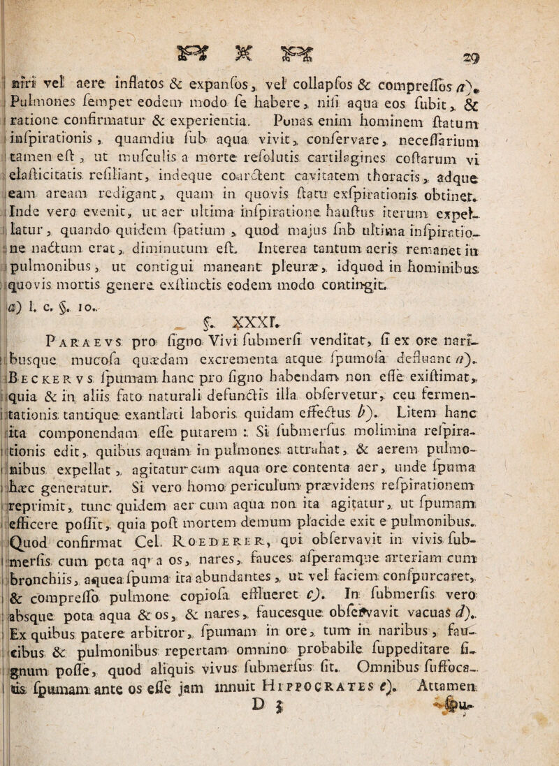 1 Pulmones femper eodem- modo fe habere, nili aqua eos fubity & I ratione confirmatur & experientia. Punas enim hominem flatum I infpiracioms , quamdiu fub aqua vivit, confervare, neceflarium : tamen eft 3 ut mufcLilis a morte rerolutis cartilagines coflariim vi i-elaflicitatis. refiiiant, indeqiie coardient; cavitatem thoracis,, adque leam aream redigant, quam in quovis flatu exApirationis-obtinet* ilnde vera evenit, iic aer ultima infipiradone haiiflus^ iterum expeh- 5, latur, quando quidem, fpacium , quod majus Inb uhima infipiratio- me nadhini erat, diminiuuni efh Interea tantum aeris remanet iu .1 pulmonibus, uc contigui maneant pleurae, idquod in hominibus iiquovis mortis genere exflincUs eodem modo contingit. a) I. Cr §. IO.. :^xxr. Paraevs pro; figno Vivi fubmerfi venditat, fi ex ore nari- ! busque miicora qa;rdam excrementa atque fpumofa. defluanG vBeckervs rpuniam,hanc pro figno habendam non efie exiflimac,, liquia & in aliis, fato naturali defuncdis illa obfervetur, ceu fermen- iitationis,; tantique exantlati laboris, quidam effecftus Z'). Litem hanc rica componendam efle putarem Si lubmerfiis molimina relpira- litionis edit, quibus aquam in pulmones, attrahat, & aerem pulino- Imibus, expellat, agitatur cum aqua ore contenta aer, unde fpuma iLtc generatur. Si vero homo; periculum'praevidens refpirationem iireprimit,, tunc quidem aereum aqua non ita agitatur, ut fpumam'. :|eflicere poflit , quia pofl mortem demum placide exit e pulmonibus. [Quod confirmat CeL Roeberer, qui obfervavit in vivis fub- Imerfis. cum pota nq^a os, nares, fauces, afperamqne arteriam cuni: bronchiis, aqueafpuma ita abundantes , iiL vel faciem confporcaret, & compreflh pulmone copiofa efllueret c). In fubmerfis vero absque pota aqua & os, nares, faucesque obfcijvavit vacuas Ex quibus patere arbitror, fpiimam in ore, tnm in naribus , fau¬ cibus. & pulmonibus; repertam omnino probabile fuppeditare fi- gnum pofle, quod aliquis vivus fiibmerfus fit. Omnibus fnfloca- tuis fpviuiaiiiance os efle jam innuit Hippocrates Attamen-