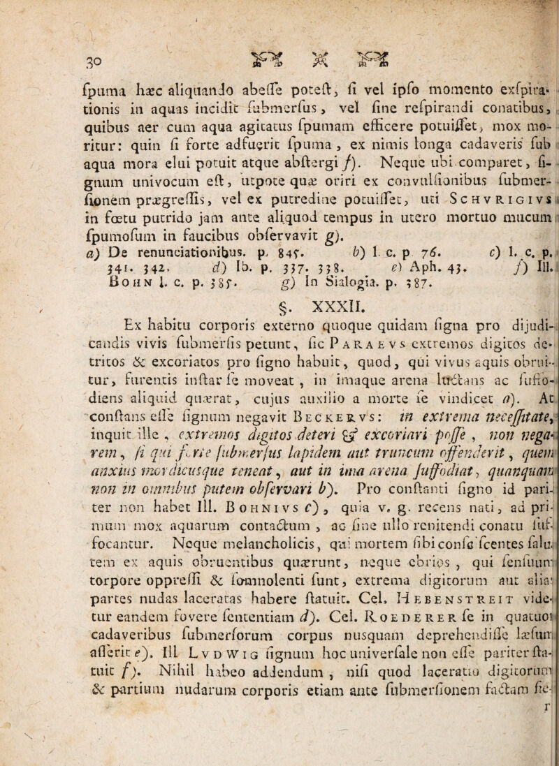 i l fpuma hsec aliquando abelTe poted, fi vel ipfo momento exrpira» donis in aquas incidit fiibaierfus, vel fine refpirandi conatibus, quibus aer cum aqua agitatus fpumam efficere potuifiet, mox mo¬ ritur: quin fi forte adfuerit Ipuma , ex nimis longa cadaveris fub aqua mora elui potuit atque abftergi/). Neque ubi comparet, fi-. gnum univocum eft, utpote qui:e oriri ex convuUianibus fubmer- fionem prxgrcffis, vel ex putredine pocuifiet, uti S c h v R i g i v s ii. in foetu putrido jam ante aliquod tempus in utero mortuo mucum: fpumofum in faucibus oblervavit g). a) De renunciationibus. p. 84T. b) 1. c, p 76. c) 1, c. p. 34^* d) Ib. p. 3J7. 358. e) Aph» 43* /) IlL iioHN i. c. p. 3 8r* g) ffi Sialogia. p, 387* §. XXXII. Ex habitu corporis externo quoque quidam ligna pro dijudi¬ candis vivis fiibmerhs petunt, HcParaevs extremos digitos cte* tritos ik. excoriatos pro figno habuit, quod, qui vivus aquis obrui¬ tur, furentis infiar fe moveat , in imaque arena lu-dcans ac fuflo- diens aliquid qiKrrat, cujus auxilio a morte fe vindicet a). At confians eile lignum negavit Beckervs: tn extrema ntceffitate^ inquit ille , extremos digitos deteri ^ excoriari pojje , non negui: rem^ (i qm jlrte fiibmevjiis laptdem aut truncum offenderit ^ quem anxius mordicus que teneat^ aut in ima arena Juffodtat^ quanquam non tn ommtus putem obfervari b'). Pro conflanti figno id pari-: ter non habet 111. Bohnivs r) , quia v. g. recens nati, ad pri- nuini mox aquarum contadlum , ac fine ullo renitendi conatu fuf focantur. Neque melancholicis, qiti mortem hbiconfc fcentes falu.: teiii ex aquis obruentibus quirriint, neque ebrios , qui ienUuin' torpore oppreffi & iomnolend funt, extrema digitorum aut alia5 parces nudas laceratas habere fiatuit. Cei. Hebenstreit vide¬ tur eandem fovere fententiam d). Cei. PLoederer fe in quatuoii cadaveribus fubinerlorum corpus nusquam deprehendiile larfiuTi afierit (?). Ill Lvdwig figniim hoc univerlale non efle pariter fla- tuic f). Nihil h abeo addendum , nifi quod laceratio digicoruoa partium nudarum corporis etiam ante fubmerfionem fidam fit r \ . /