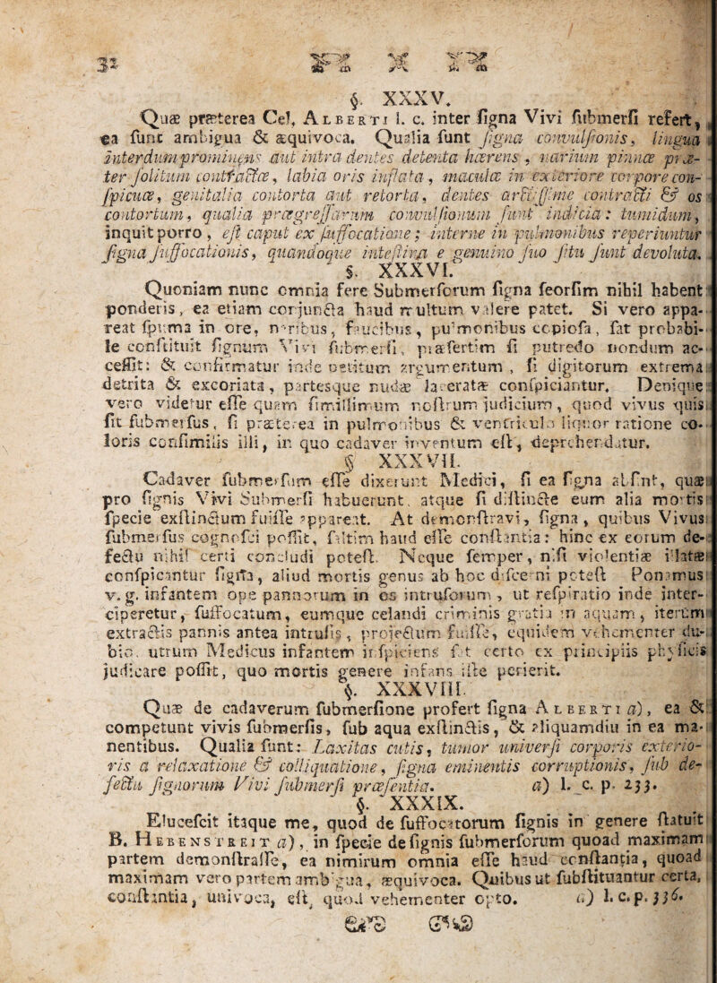 XXXV* Quae praeterea Cei, Albertj 1. c, inter ligna Vivi fubmerfi refert, €3 funt ambigua &. squivoca, Quslia funt Jigm convidfwnis, lingua interdumpronmtpis .aut intra dentes detenta hcerens narium pinnce p je- ter folitiini conttu^ae, labia oris inflata, mamlce in exteriore corpore con- jfpicucs, genitalia contorta aut retorta, dentes arEcrlJlme contraMi & os $. XXXVL Quoniam nunc cmnia fere Submerforum ligna feorllm nihil habent poncietis, ea etiam ccrjunila haud rrultum v alere patet. Si vero appa¬ reat Ipr.m a in ore. n-nbus^ faucibus, pulmonibus ccpiofa, fat probabi¬ le conftitiiit figniiiTi Vivi fubmerO, piafertim fi putredo nondum ac-' ceMit: & confirmatur inde oetitiim argurr.eritum , Ii digitorum extremae •detrita & excoriata, partesque nuda? lacerat* confpiciantur. Denique vero videtur efTe quern firriillimum noflrum iudicium, quod vivus quis fit fubmerfus. fi praterea in pulmonibus & venCriculn liquor ratione co¬ loris confimilis illi, in quo cadaver iy-vfntum efi, deprehendatur. § XXX Vi L Cadaver fubmerfarn efTe dixeiiint Medici, fi ea figna atfint, quaeu pro fignis Vivi Suhmerfi habuerunt, atque fi diilincie eum alia movtis; fpecie exflinctum fuHIe ?ppareat. At denionflravi, ligna, quibus Vivus; fubmerfus cognofei pofiit. Altim haud elle conflantia ; hinc ex eorum de-: fe£lu nihil certi condudi poteri;. Neque femper,nifi violentiae idatsi confpicantur figita, aliud mortis genus ab hoc dVee^ni pctefl Poir-musi V. g. infantem ope pan.norum in os intruforum , ut refpiratio inde inter¬ ciperetur, fuiTocatum, eumque celandi criminis gratia m aquam, iterum' extraefis pannis antea intiufis, proie^um fiiiUe, equidem vthcmenrer du-; bio. utrum Medicus infantem ir;fpiciens' n t certo ex principiis phylic-s judicstre poflit, quo mortis genere infans ille perierit. XXXVIiL Qii* de cadaverum fubmerfione profert figna Alberti ^), ea competunt vivis fubraerfis, fub aqua exftinclis, & ?liquamdii! in ea ma*; nentibus. Qualia funt: Laxitas cutis^ tumor univerf. corporis exterio¬ ris a relaxatione & coli i quatione, fl-gna eminentis corruptionis, Jub de- fedtii figdorum Vivi fubmerfi prcefentia. a) 1. c. p, 233. §. XXXIX. Elucefcit itaque me, quod de fuffoc^torum fignis in genere fiatuit B. H EB E Ns T R EIT a), \r\ fipeoie de fignis fubmerforiim quoad maximami partem demonfiraire, ea nimirum omnia efTe haud ccnilancia, quoad maximam vero putem amb^^ua, asquivoca. Quibus ut fubflitnantur certa, coiifljntia, univ^^oca, efl. quod vehementer cpto. rO