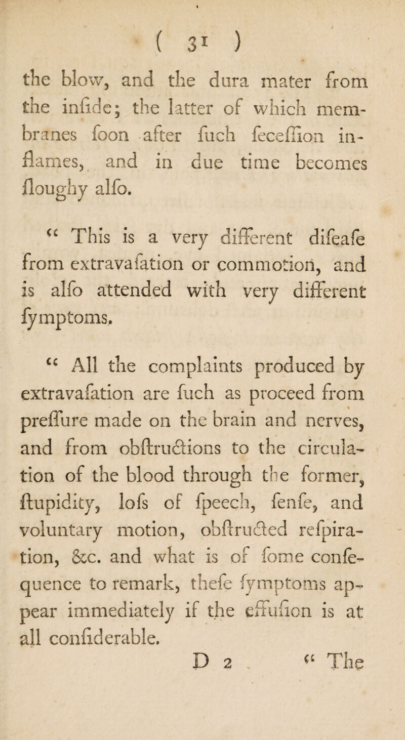 the blow, and the dura mater from the infide; the latter of which mem¬ branes foon after fuch feceffion in¬ names, and in due time becomes doughy alfo. “ This is a very different difeafe from extravafation or commotion, and is alfo attended with very different fymptoms. “ All the complaints produced by extravafation are fuch as proceed from preffure made on the brain and nerves, and from obftruffions to the circula¬ tion of the blood through the former, ftupidity, lofs of fpeech, fenfe, and voluntary motion, obflruffed refpira- tion, &c. and what is of fome conle- quence to remark, thefe fymptoms ap¬ pear immediately if the effudon is at all confiderable.