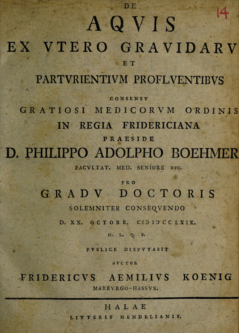 DE AQ VIS rf EX VTERO GRAVIDARV oP E T PARTVRIENTIVM PROFLVENTIBVS CONSENSV G R ATIOS I MEDICORVM ORDINIS IN REGIA FRIDERICIANA PRAESIDE D. PHILIPPO ADOLPHO BOEHMER FACVLTAT. MED. SENIORE et c. PRO G R A DV DOCTO R IS SOLEMNITER CONSEQVENDO D. X X. 0 C T O B R, CIDIDCC LXIX. H. L. q. S. PVBL1CE DISPVTABIT AVC T OR FRIDERXCVS AEMILIVS KOENXG MARB VRGO—HASS VS. H A L A E LITTERIS HENDBUANIS,