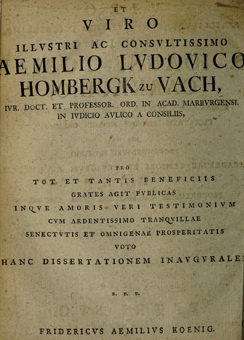 VI R O ILLVSTRI AC CONSVLTISSIMO \EMILIO LVDOVICO zamias: IVR DOCT. ET. PROFESSOR. ORD. IN ACAD. MARBVRGENSI. IN IVDICFO AVLICO A CONSILIIS, PRO TOT ET TANTIS BENEFICIIS GRATES AGIT PVBLICAS I N C^V E AMORIS VERI TESTIMGNIVM CVM ARDENTISSIMO T R A N QJV ILLAE SENECTVTIS ET OMNIGENAE PROSPERITATIS VOTO HANC DISSERTATIONEM INAVGVRALE r ' 'V r v. v>, v. FRID ERICVS AEMILIVS KOENIG.
