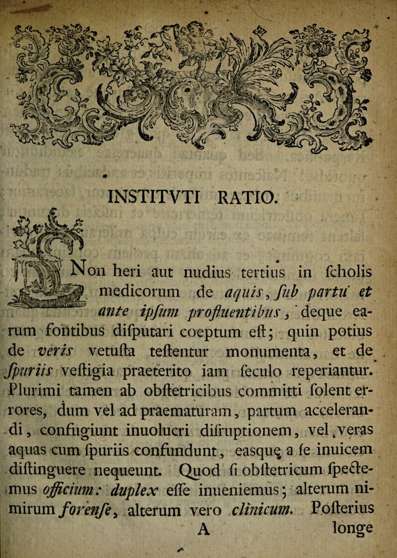 INSTITVTI RATIO. Non heri aut nudius tertius in fcholis • i ii medicorum de aquis, fub partu et ante ipfum profluentibus,' deque ea¬ rum fontibus difputari coeptum eft; quin potius de veris vetufta teftentur monumenta, et de fpuriis veftigia praeterito iam feculo reperiantur. Plurimi tamen ab obftetricibus committi folent ei*- 9 * rores, dum vel ad praematuram, partum acceleran¬ di, confugiunt inuolucri dnruptionem, vel .veras aquas cum Ipuriis confundunt, easquq a fe inuicem diftinguere nequeunt. Quod fi obiletricum fpe&e- mus officium: duplex efle inueniemus; alterum ni¬ mirum forenfe, alterum vero clinicum. Pofterius A longe