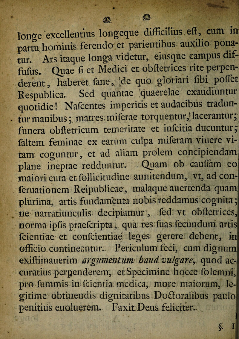 longe 'excellentius longeque difficilius eft , cum in partu hominis ferendo .et parientibus auxilio pona¬ tur. Ars itaque longa videtur, eiusque campus dif- fufus. Quae fi et Medici et obftetrices rite perpen¬ derent, haberet fane, [de quo gloriari fibi poflet Respublica. Sed quantae 'quaerelae exaudiuntur quotidie ! Nalcentes imperitis et audacibus tiadun- tur manibus ; matres miferae torquentur,*; lacerantur ; funera obftetricum temeritate et infcitia ducuntur; faltem feminae ex earum culpa miferam viuere vi¬ tam coguntur, et ad aliam prolem concipiendam plane ineptae redduntur. )' - Quam ob caufiam eo maiori cura et follicitudine annitendum, vt, ad con- feruationem Reipublicae, malaque auertenda quam plurima, artis fundamenta nobis reddamus cognita; ne narratiunculis decipiamur, fed vt obftetrices, norma ipfis praefcripta, qua res'fuas fecundum artisl fcientiae et confcientiae leges gerere debent, in officio contineantur. Periculum feci; cum dignum exiftimauerim argumentum haud vulgarer quod ac¬ curatius perpenderem, etSpecimine hocce folemni, pro fummis in ferentia medica, more maiorum, le¬ gitime obtinendis dignitatibus Doftoralibus paulo penitius enoluerem. FaxitDeus feliciter.. §. i-