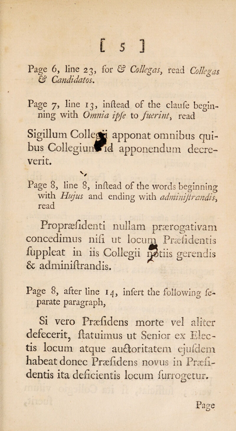 Page 6, line 23, for & Co lie gas, read Co lie gas & Candidatos. Page 7, line 13, inftead of the claufe begin- ning with Omnia ipfe to fuerint, read Sigillum College apponat omnibus qui- bus CollegiunfPid apponendum decre- verit. Page 8, line 8, inftead of the words beginning with Hujus and ending with adminijirandis, read Fropradidenti nullam praerogativam concedimus nib ut locum Prsefidentis fuppleat in iis Collegii rptiis gerendis & adminiftrandis. Page 8, after line 1 a, infert the following fe- parate paragraph, Si vero Praefidens morte vel alicer defecerit; flatuimus ut Sensor ex Elec- tis locum atque aucloritatem ejufdem habeat donee Praefidens novus in Praeii- dentis ita deficientis locum furrogetur.