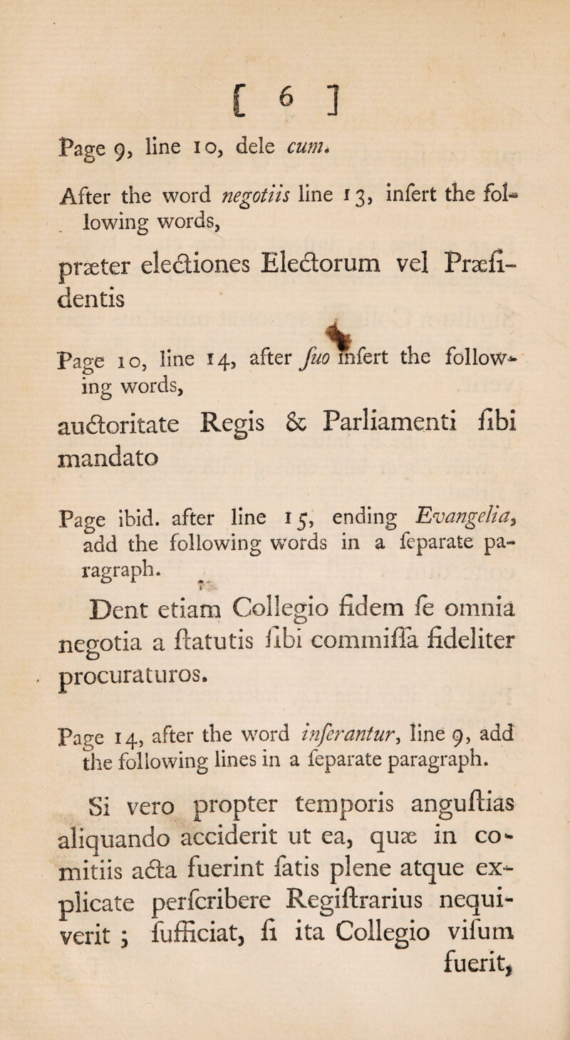 Page 9, line io, dele cum. After the word negotiis line 13, infert the fol-* lowing words, prxter ele&iones Eleclorum vel Prsefi- dentis %■ Page 1 o, line 14, after fuo infert the follow¬ ing words, audoritate Regis & Parliamenti fibi mandate Page ibid, after line 15, ending Evangelia$ add the following wrords in a feparate pa¬ ragraph. Dent etiam Collegio fidem fe omnia negotia a ftatutis iibi commiffa fideliter . procuraturos. Page 14, after the word inferantur, line 9, add the following lines in a feparate paragraph. Si vero propter temporis anguflias aliquando accident ut ea, qua; in co- mitiis ada fuerint fatis plene atque ex¬ plicate perferibere Regiftrarius nequi- verit ; fufficiat, fi ita Collegio vifum fueritj