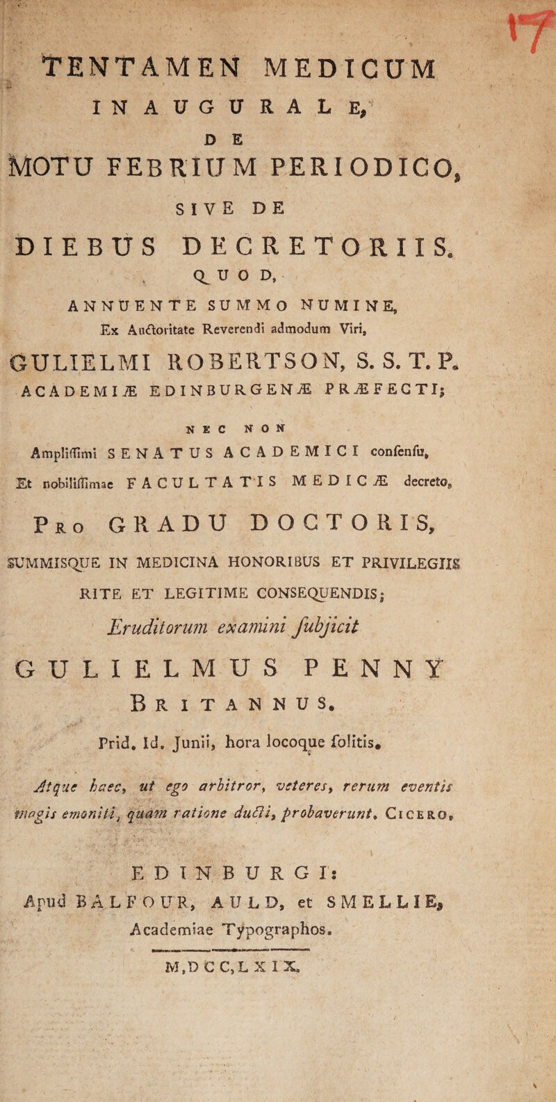 yjfi TENTAMEN MEDICUM INAUGURAL E, D E MOTU FEBRIUM PERIODICO, SIVE DE DIEBUS DECRETORIIS. Q. U O D, ANNUENTE SUMMO NUMINE, Ex Au&oritate Reverendi admodum Viri, GULIELMI ROBERTSON, S. S. T. P. ACADEMIJE EDINBURGENjE PRAEFECTI; NEC NON AmplifTimi SENATUS ACADEMICI confenfu. Et nobililEmae FACULTATIS MEDICI decreto. Pro GRADU DOCTORIS, SUMMISQUE IN MEDICINA HONORIBUS ET PRIVILEGIIS RITE ET LEGITIME CONSEQUENDIS; Eruditorum examini fubjicit GULIELMUS PENNY Britannus. Prid* Id, Junii, hora locoque folitis. Atque haeCi ut ego arbitror, veteres, rerum eventis magis emonitij quam ratione dudli, probaverunt* Cicero» EDINBURGl! Apud BALFOUR, AULD, et SMELLIE, Academiae Typographos, M.D C C, L X I X,