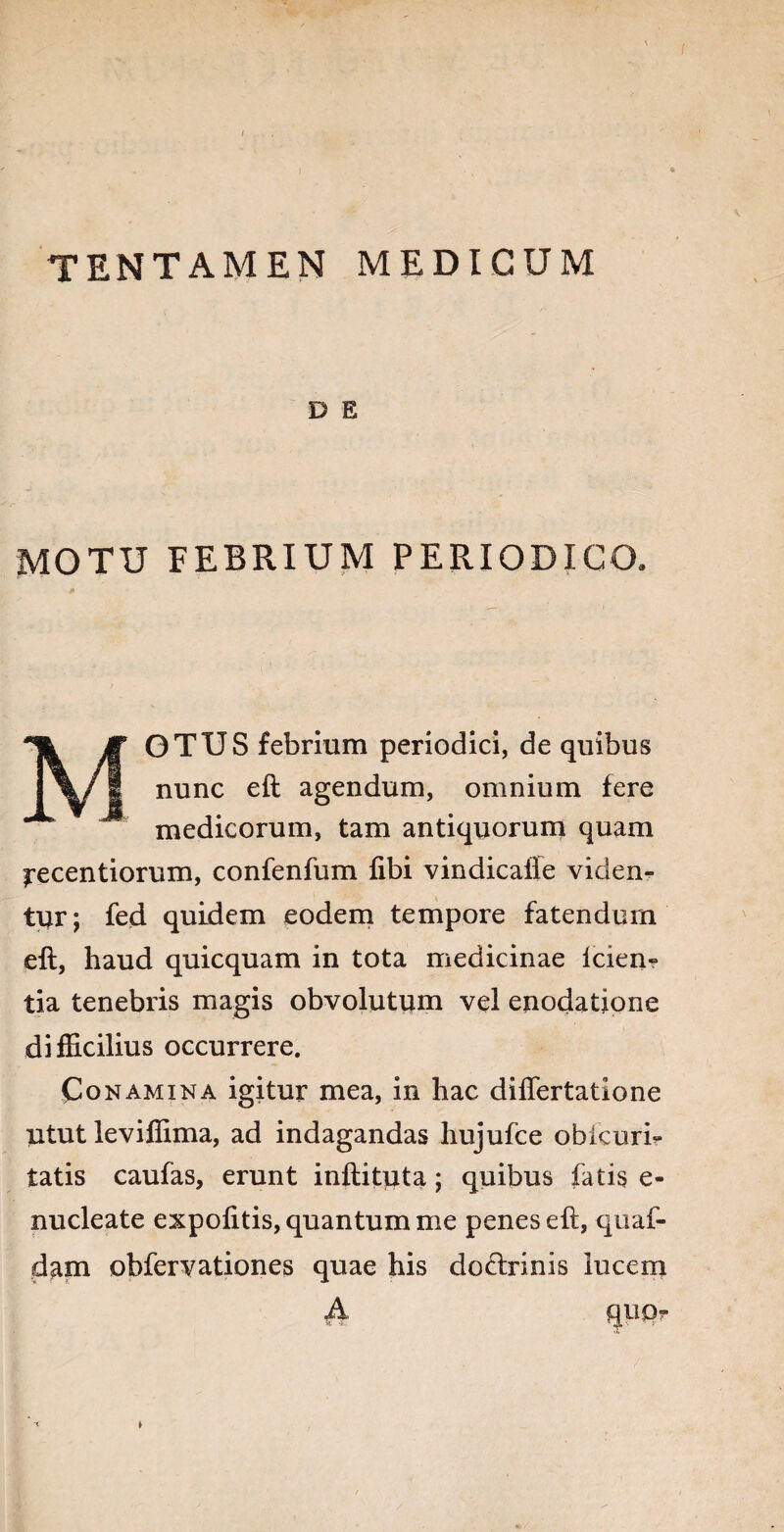TENTAMEN MEDICUM D E MOTU FEBRIUM PERIODICO, MOTUS febrium periodici, de quibus nunc eft agendum, omnium fere medicorum, tam antiquorum quam irecentiorum, confenfum fibi vindicafie viden¬ tur; fed quidem eodem tempore fatendum eft, haud quicquam in tota medicinae lcien- tia tenebris magis obvolutum vel enodatione difficilius occurrere. Conamina igitur mea, in hac diftertatione utut leviffima, ad indagandas hujufce obkuri- tatis caulas, erunt inftituta; quibus fatis e- nucleate expolitis, quantum me penes eft, quaf- dam obfervationes quae his do&rinis lucem A qw-