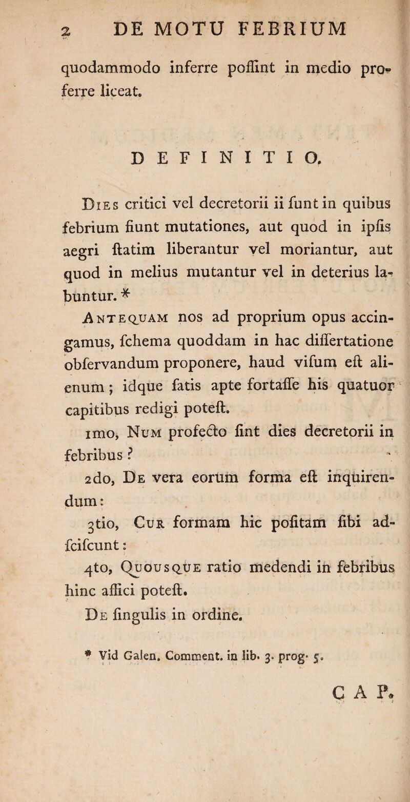 quodammodo inferre poffint in medio pro» ferre liceat. DEFINITIO. 1 ■' i Dies critici vel decretorii iifuntin quibus febrium fiunt mutationes, aut quod in ipfis aegri ftatim liberantur vel moriantur, aut quod in melius mutantur vel in deterius la- buntur. * Antequam nos ad proprium opus accin¬ gamus, fchema quoddam in hac diflertatione obfervandum proponere, haud vifum eft ali¬ enum ; idque fatis apte fortafle his quatuor capitibus redigi potelh imo, Num profe&o fint dies decretorii in febribus ? 2do, De vera eorum forma eft inquiren¬ dum: gtio, Cur formam hic pofitam fibi ad- fcifcunt: 3 4to, Quousque ratio medendi in febribus hinc affici poteft. De fingulis in ordine. * Vid Galen, Comment. io lib. 3. prog* C A F*