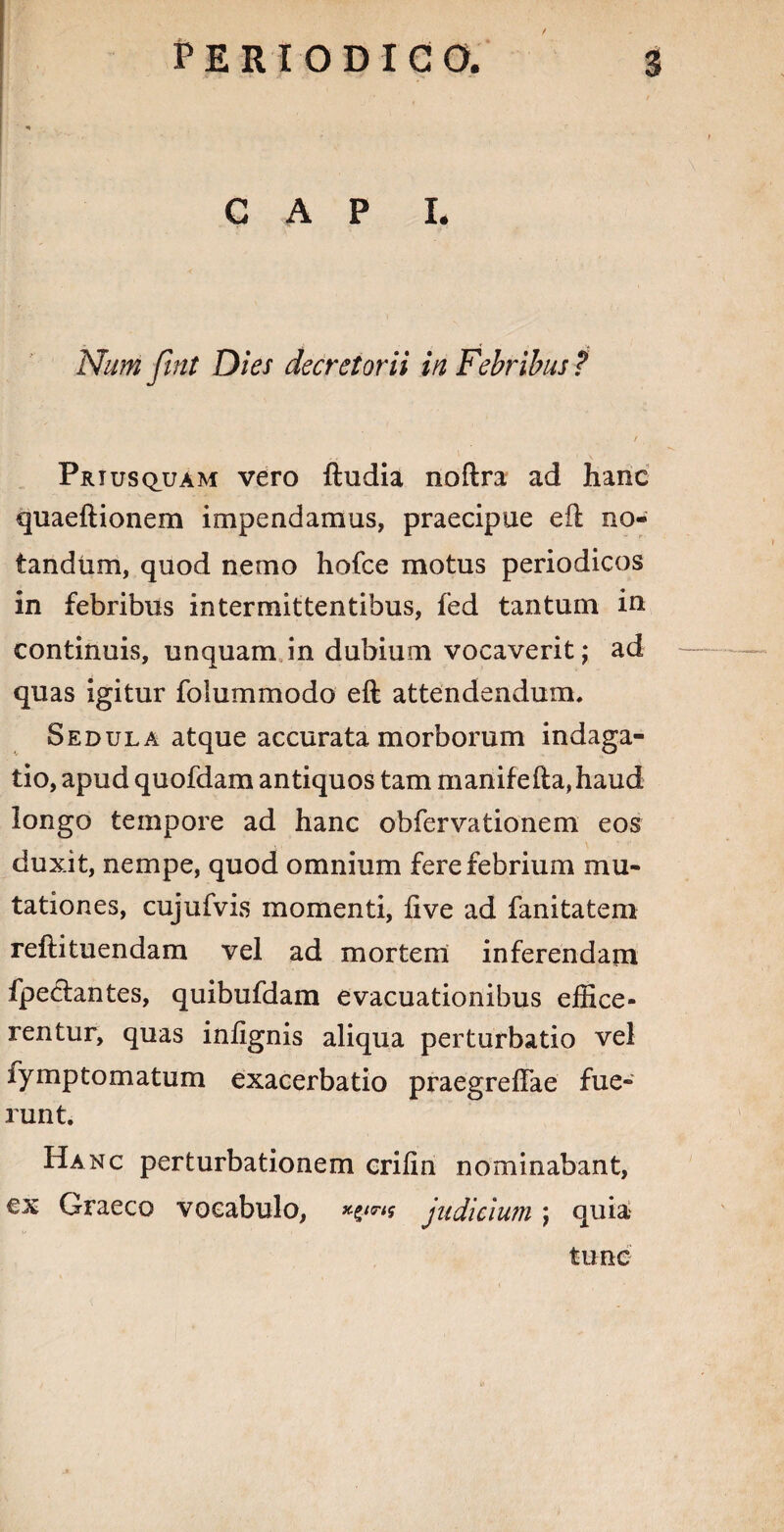 * CAPI. Nutri fint Dies decretorii in Febribus ? t Priusquam vero ftudia noftra ad hanc quaeftionem impendamus, praecipue eil no¬ tandum, quod nemo hofce motus periodicos in febribus intermittentibus, fed tantum in continuis, unquam in dubium vocaverit; ad quas igitur folummodo eft attendendum. Sedula atque accurata morborum indaga¬ tio, apud quofdam antiquos tam manifefta,haud longo tempore ad hanc obfervationem eos duxit, nempe, quod omnium fere febrium mu¬ tationes, cujufvis momenti, live ad fanitatem reftituendam vel ad mortem inferendam fpeclantes, quibufdam evacuationibus effice¬ rentur, quas inlignis aliqua perturbatio vel fymptomatum exacerbatio praegreffae fue¬ runt. Hanc perturbationem crifin nominabant, ex Graeco vocabulo, judicium; quia tunc