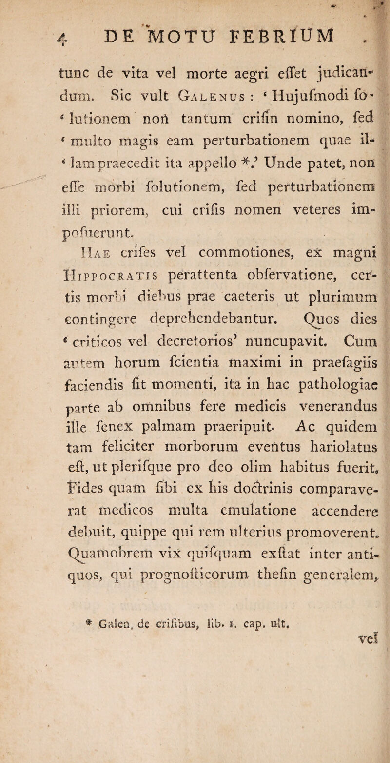 V tunc de vita vel morte aegri effet judican* dum. Sic vult Galenus : ‘ Hujufmodi fo* 6 lutionem noi\ tantum crifin nomino, fed * multo magis eam perturbationem quae il- ‘ lam praecedit ita appello Unde patet, non effe rnorbi folutionem, fed perturbationem illi priorem, cui crifis nomen veteres im- pofuerunt. Hae crifes vel commotiones, ex magni Hippocratis perattenta obfervatione, cer¬ tis mor< i diebus prae caeteris ut plurimum contingere deprehendebantur. Quos dies * criticos vel decretorios’ nuncupavit. Cum artem horum fcientia maximi in praefagiis faciendis fit momenti, ita in hac pathologiae parte ab omnibus fere medicis venerandus ille fenex palmam praeripuit. Ac quidem tam feliciter morborum eventus hariolatus eft, ut plerifque pro deo olim habitus fuerit. Fides quam fibi ex his docdrinis comparave¬ rat medicos multa emulatione accendere debuit, quippe qui rem ulterius promoverent, Quamobrem vix quifquam exftat inter anti¬ quos, qui prognoiticorum thefin generalem, * Galea, de crifibus, lib. i. cap. ult. vel