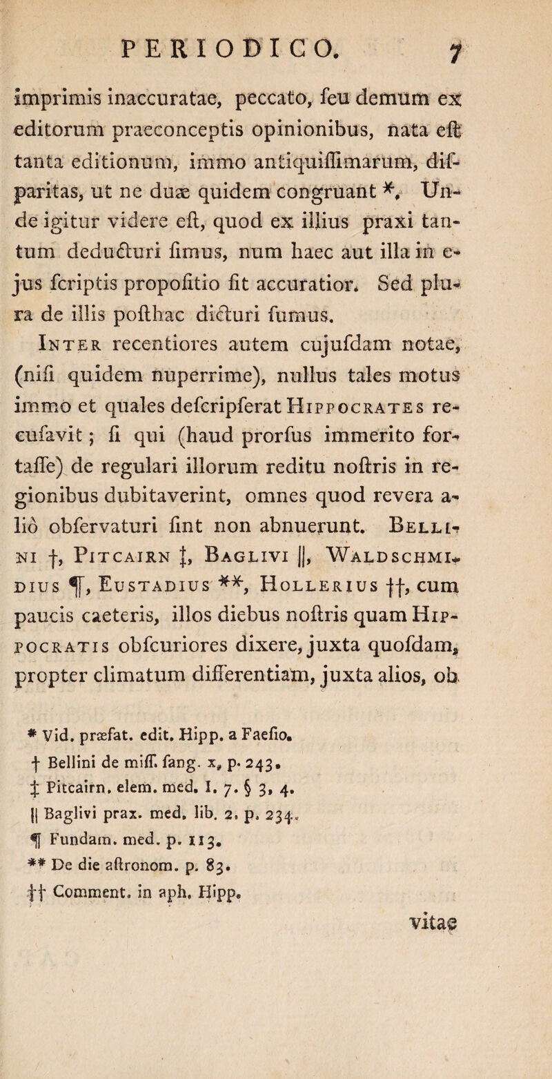 imprimis inaccuratae, peccato, feu demum ex editorum praeconceptis opinionibus, nata eft tanta editionum, immo antiquifllmarum, dif- paritas, ut ne dux quidem congruant *, Un¬ de igitur videre eft, quod ex illius praxi tan¬ tum dedu&uri fimus, num haec aut illa in e- jus fcriptis propofitio fit accuratior. Sed plu¬ ra de illis pofthac dicturi fumus. Inter recentiores autem cujufdam notae, (niii quidem nuperrime), nullus tales motus immo et quales defcripferat Hippocrates re- eufavit; ft qui (haud prorfus immerito for- tafle) de regulari illorum reditu noftris in re¬ gionibus dubitaverint, omnes quod revera a- lio obfervaturi fint non abnuerunt. Belli^ NI f, PlTCAIRN J, BaGLIVI j|, WaLDSCHMI- dius ^[, Eustadius **, Hollerius jf, cum paucis caeteris, illos diebus noftris quam Hip¬ pocratis obfcuriores dixere, juxta quofdam* propter climatum differentiam, juxta alios, ob # Vid. praefat. edit. Hipp. a Faefio, f Bellini de mlff. fang. x# p. 243. J Pitcairn, elem. med. I. 7. § 3, 4. {{ Baglivi prax. med. lib. 2, p. 234« Fundam, med. p. 113. ** De die aftronom. p. 83. ft Comment. in aph, H»pp. / vitae