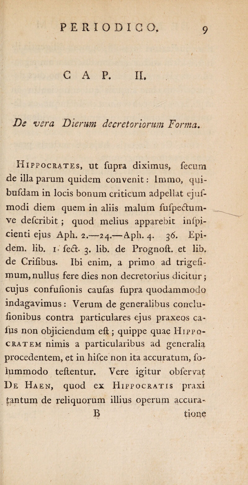 C A P. II. Ds vera Dierum decretoriorum Forma. Hippocrates, ut fupra diximus, fecum de illa parum quidem convenit: Immo, qui- bufdam in locis bonum criticum adpellat ejuf- modi diem quem in aliis malum fufpechim- ve defcribit ; quod melius apparebit infpi- cienti ejus Aph. 2.—24.— Aph. 4. Epi- dem. lib. 1 < fe&. 3. lib. de Prognoft. et lib, de Crilibus. Ibi enim, a primo ad trigefi- mum, nullus fere dies non decretorius dicitur 5 cujus confufionis caufas fupra quodammodo indagavimus: Verum de generalibus conclu- lionibus contra particulares ejus praxeos ca¬ llis non objiciendum eft; quippe quae Hippo¬ cratem nimis a particularibus ad generalia procedentem, et in hifce non ita accuratum, fo~ lummodo tellentur. Vere igitur obfervat De Ha en, quod ex Hippocratis praxi fantum de reliquorum illius operum accura- B tione