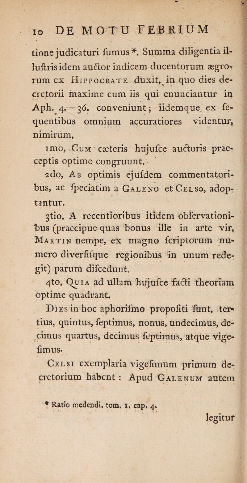 tione judicaturi fumus*. Summa diligentiail- iufirisidem auHor indicem ducentorum aegro¬ rum ex Hippocrate duxit, in quo dies de¬ cretorii maxime cum iis qui enunciantur in Aph. 4.—36. conveniunt; iidemque. ex fe- quentibus omnium accuratiores videntur, nimirum, imo, Cum caeteris hujufce auroris prae¬ ceptis optime congruunt. 2do, Ab optimis ejufdem commentatori¬ bus, ac fpeciatim a Galeno et Celso, adop¬ tantur. gtio, A recentioribus itidem obfervationi- bus (praecipue quas bonus ille in arte vir, Martin nempe, ex magno fcriptorum nu¬ mero diveriifque regionibus in unum rede¬ git) parum difcedunt 4to, Quia ad ullam hujufce facti theoriam optime quadrant. Dies in hoc aphorifmo propoliti funt, ter* tius, quintus, feptimus, nonus, undecimus, de¬ cimus quartus, decimus feptimus, atque vige- fimus. Celsi exemplaria vigefimum primum de¬ cretorium habent : Apud Galenum autem * Ratio medendi, tom. 1. cap. 4. legitur