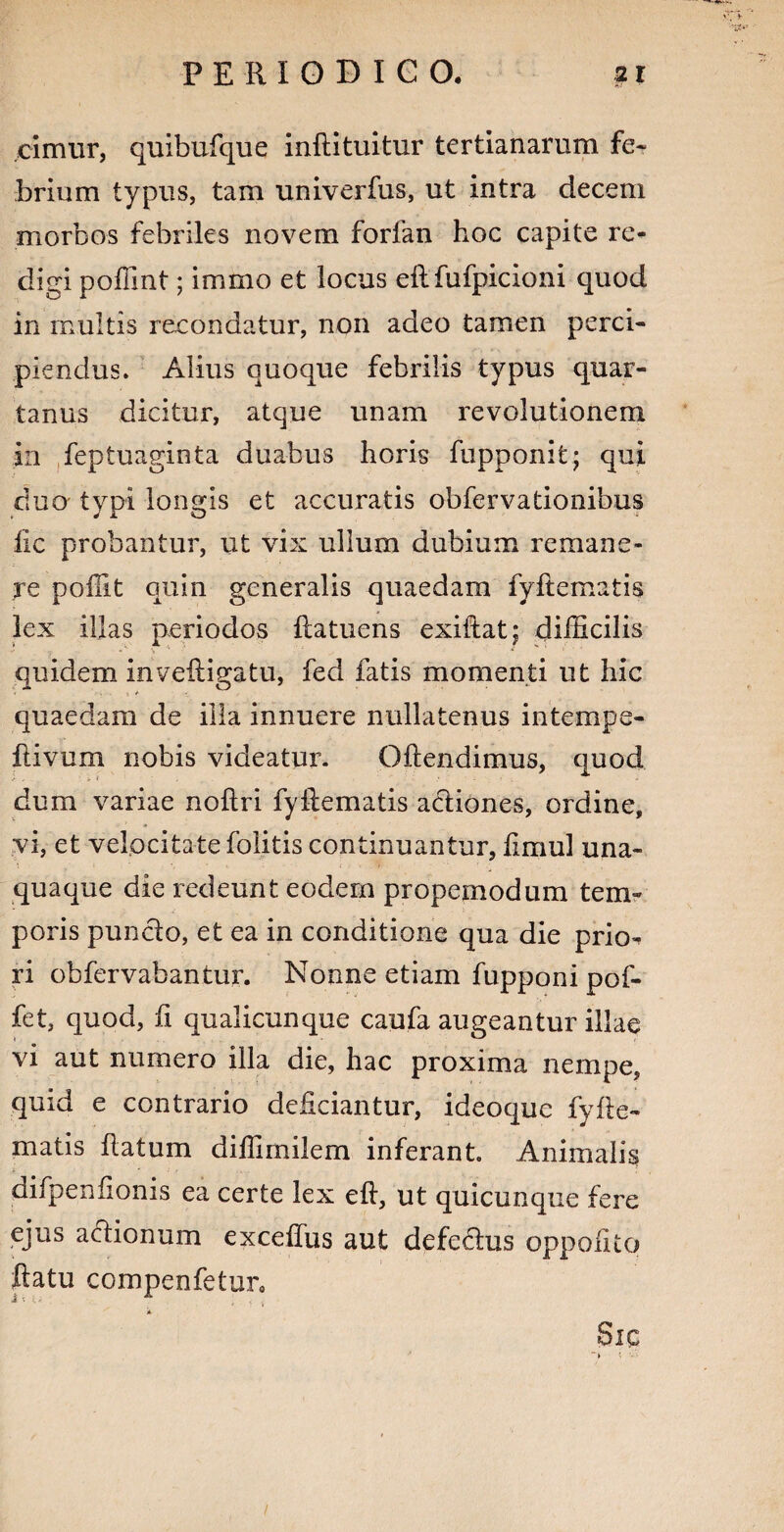 cimur, quibufque inftituitur tertianarum fe¬ brium typus, tam univerfus, ut intra decem morbos febriles novem forfan hoc capite re¬ digi poffint; immo et locus eft fufpicioni quod in multis recondatur, non adeo tamen perci¬ piendus. Alius quoque febrilis typus quar¬ tanus dicitur, atque unam revolutionem in feptuaginta duabus horis fupponit; qui duo typi longis et accuratis obfervationibus fic probantur, ut vix ullum dubium remane¬ re poffit quin generalis quaedam fyftematis lex illas periodos ftatuens exiftat; difficilis quidem inv.eftigatu, fed fatis momenti ut hic quaedam de illa innuere nullatenus intempe- ftivum nobis videatur. Oftendimus, quod dum variae noftri fyftematis actiones, ordine, vi, et velocitate folitis continuantur, fimul una¬ quaque die redeunt eodem propemodum tem¬ poris puncto, et ea in conditione qua die prio¬ ri obfervabantur. Nonne etiam fupponi pof- fet, quod, ii qualicunque caufa augeantur illae vi aut numero illa die, hac proxima nempe, quid e contrario deliciantur, ideoque fyfte¬ matis flatum diffimilem inferant. Animalis difpenfionis ea certe lex eft, ut quicunque fere ejus a&ionum exceftus aut defe&us oppofito ftatu compenfetur0 * Sic ~ > * fn ■