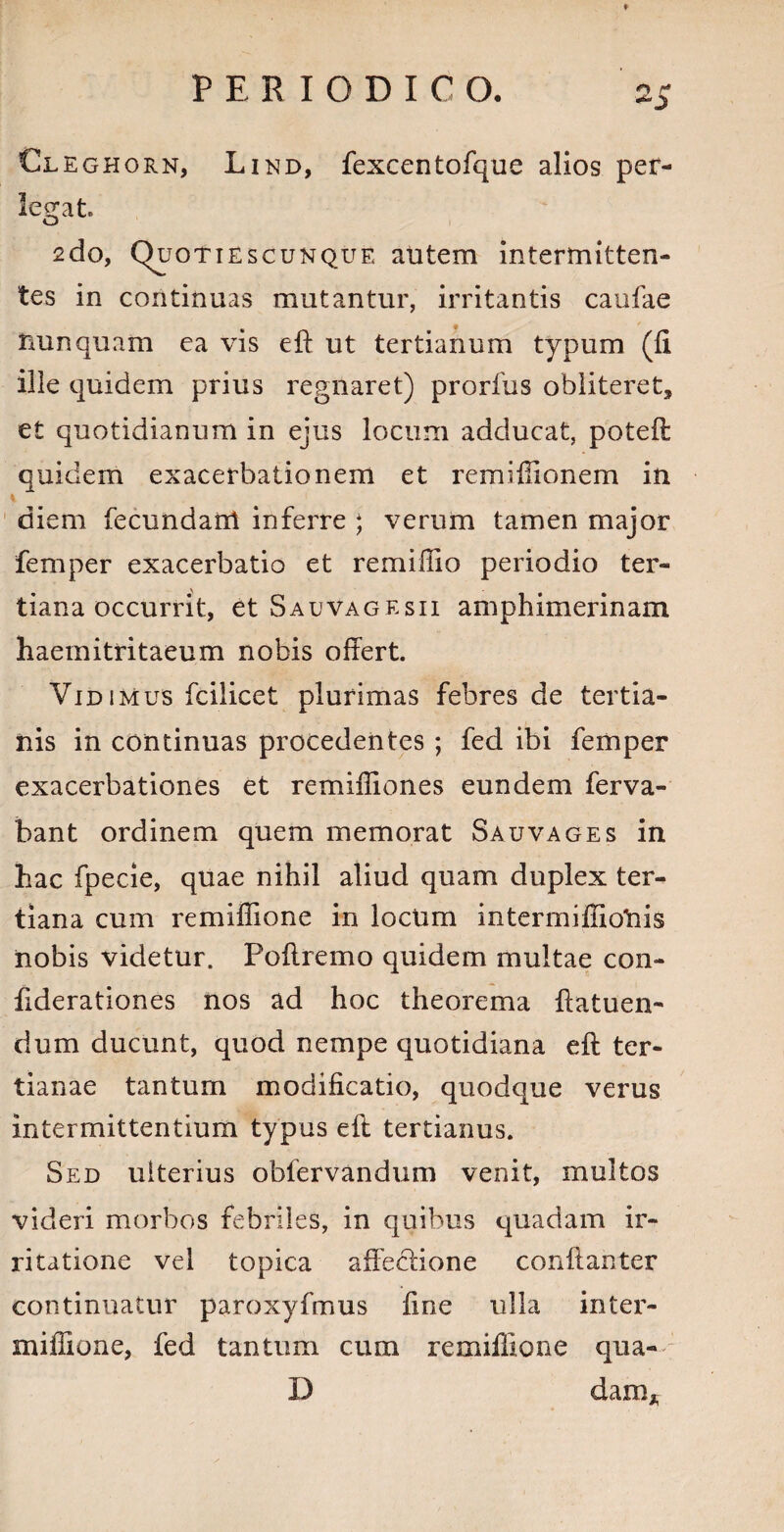 Cleghorn, Lind, fexcentofque alios per¬ legat. O 2do, Quotiescunque alitem intermitten¬ tes in continuas mutantur, irritantis caufae nunquam ea vis eft ut tertianum typum (fi ille quidem prius regnaret) prorfus obliteret, et quotidianum in ejus locum adducat, poteft quidem exacerbationem et remiffionem in i diem fecundant inferre ; verum tamen major femper exacerbatio et remiffio periodio ter¬ tiana occurrit, et Sauvagesii amphimerinam haemitritaeum nobis offert. Vidimus fcilicet plurimas febres de tertia¬ nis in continuas procedentes ; fed ibi femper exacerbationes et remiffiones eundem ferva- bant ordinem quem memorat Sauvages in hac fpecie, quae nihil aliud quam duplex ter¬ tiana cum remiflione in locum intermiffiolnis nobis videtur. Poffremo quidem multae con- ffderationes nos ad hoc theorema ftatuen- dum ducunt, quod nempe quotidiana eft ter¬ tianae tantum modificatio, quodque verus intermittentium typus eft tertianus. Sed ulterius oblervandum venit, multos videri morbos febriles, in quibus quadam ir¬ ritatione vel topica affectione conftanter continuatur paroxyfmus fine ulla in ter¬ ni illi o ne, fed tantum cum remifiione qua- D dam*