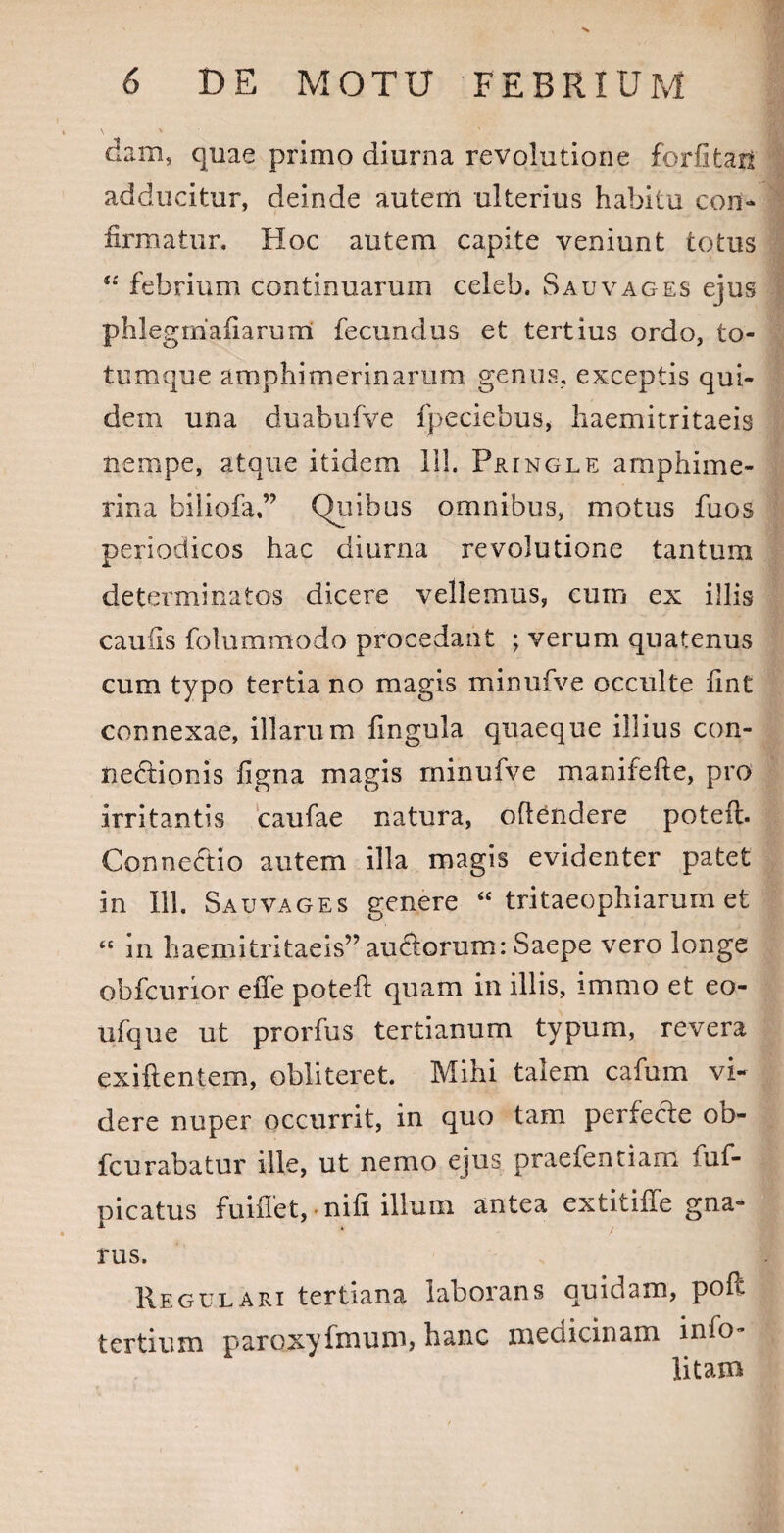 dam, quae primo diurna revolutione forfitan adducitur, deinde autem ulterius habita con¬ firmatur. Hoc autem capite veniunt totus 4*' febrium continuarum celeb. S au vages ejus phlegrrialiarum fecundus et tertius ordo, to¬ tumque amphimerinarum genus, exceptis qui¬ dem una duabufve fpeciebus, haemitritaeis nempe, atque itidem 111. Pringle amphime- rina biliofa,” Quibus omnibus, motus fuos periodicos hac diurna revolutione tantum determinatos dicere vellemus, cuin ex illis caulis folummodo procedant ; verum quatenus cum typo tertia no magis minufve occulte fint connexae, illarum lingula quaeque illius con¬ nectionis figna magis minufve manifefte, pro irritantis caufae natura, oflendere poteil. ConneCtio autem illa magis evidenter patet in 111. Sauvages genere “ tritaeophiarum et “ m haemitritaeis” auftorum: Saepe vero longe obfcurior effe poteft quam in illis, immo et eo- ufque ut prorfus tertianum typum, revera exiftentem, obliteret. Mihi talem cafum vi¬ dere nuper occurrit, in quo tam perfeCte ob- fcurabatur ille, ut nemo ejus praefentiam fuf- picatus fuiflet, -nili illum antea extitiffe gna¬ rus. Regulari tertiana laborans quidam, poft tertium paroxyfmum, hanc medicinam info- litam