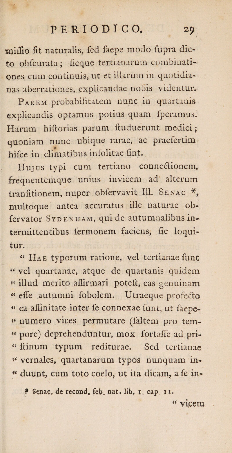 millia fit naturalis, fed faepe modo fupra dic¬ to obfcurata ; ficque tertianarum combinati- ones cum continuis, ut et illarum m quotidia¬ nas aberrationes, explicandae nobis videntur. Parem probabilitatem nunc in quartanis explicandis optamus potius quam Iperamus. Harum hiftorias parum ftuduerunt medici $ quoniam nunc ubique rarae, ac praefertim hifce in climatibus inlolitae iint. Hujus typi cum tertiano connectionem, frequentemque unius invicem ad alterum tranfitionem, nuper obfervavit 111. Senac *, multoque antea accuratus ille naturae ob- fervator Sydenham, qui de autumnalibus in¬ termittentibus fermonem faciens, fic loqui¬ tur. “ Hae typorum ratione, vel tertianae funt *s vel quartanae, atque de quartanis quidem *4 illud merito affirmari poteft, eas genuinam “ effe autumni fobolem. Utraeque profecdo 44 ea affinitate inter fe connexae funt, ut faepe- *4 numero vices permutare (faltem pro tem- 44 pore) deprehenduntur, mox fortaffe ad pri- 44 ftinum typum rediturae. Sed tertianae vernales, quartanarum typos nunquam in- 44 duunt, cum toto coelo, ut ita dicam, a fe in- f Senac, de recond, feb, nat, lib, 1. cap 11. viicem