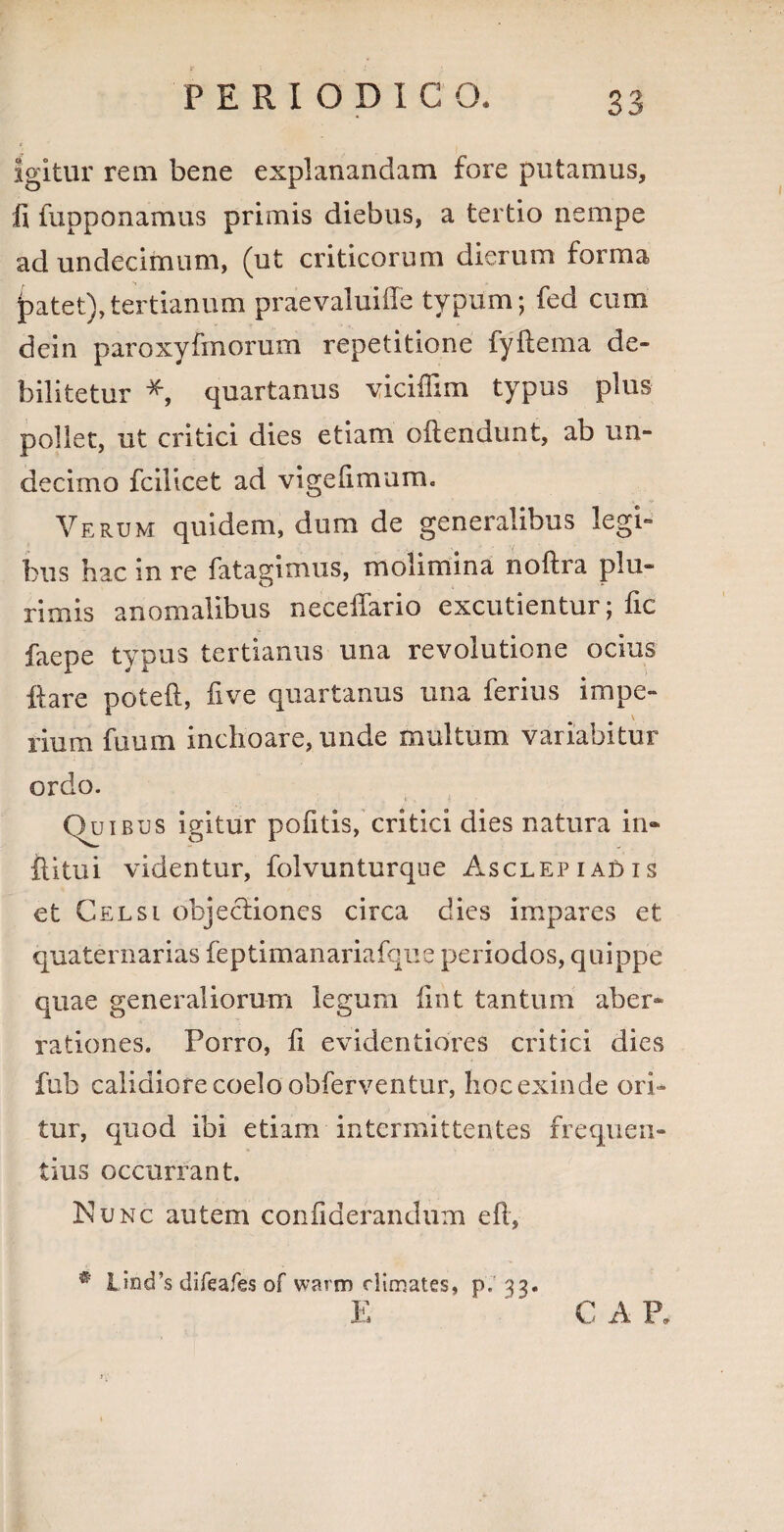 igitur rem bene explanandam fore putamus. Ii fupponamus primis diebus, a tertio nempe ad undecimum, (ut criticorum dierum forma patet),tertianum praevaluiiTe typum; fed cum dein paroxyfmorum repetitione fyftema de¬ bilitetur * quartanus viciiTim typus plus pollet, ut critici dies etiam oftendunt, ab un¬ decimo fcilicet ad vigelimum. Verum quidem, dum de generalibus legi¬ bus hac in re fatagimus, molimina noftra plu¬ rimis anomalibus necelfario excutientur; fic faepe typus tertianus una revolutione ocius ftare poteft, five quartanus una ferius impe¬ rium fuum inchoare, unde multum variabitur ordo. Quibus igitur pofitis, critici dies natura in- iU tu i videntur, folvunturque Asclepiadis et Celsi objectiones circa dies impares et quaternarias feptimanariafque periodos, quippe quae generaliorum legum iint tantum aber¬ rationes. Porro, fi evidentiores critici dies fub calidiore coelo obferventur, hoc exinde ori¬ tur, quod ibi etiam intermittentes frequen¬ tius occurrant. Nunc autem confiderandum eft, ® Und’s difeafes of warm rlimates, p. 33 C A P.