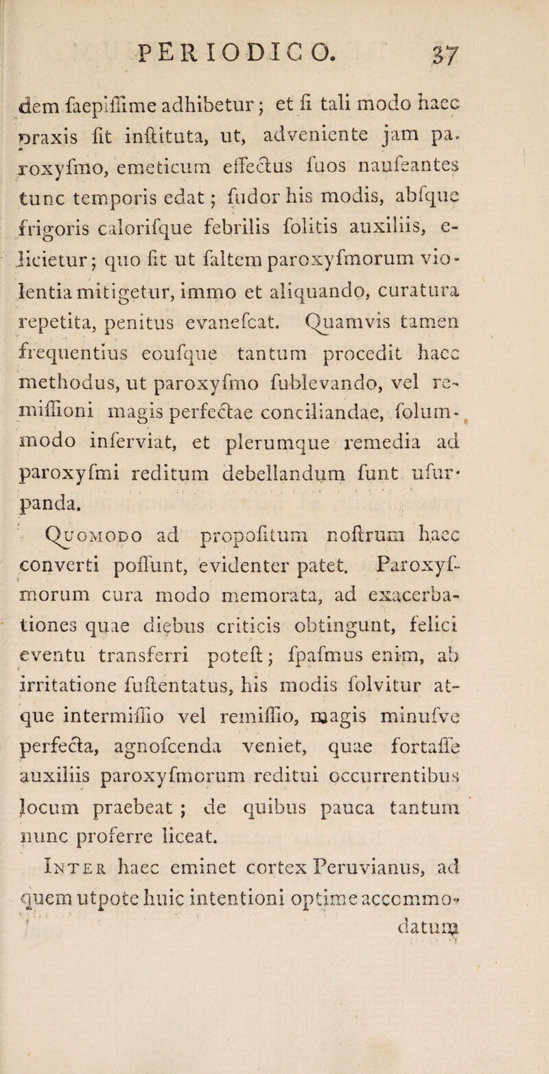 PER 10 DIC 0. dem faepiffime adhibetur; et fi tali modo haec Draxis fit inftituta, ut, adveniente jam pa» roxyfmo, emeticum eifeclus iuos naufeantes tunc temporis edat; fudorhis modis, abfque i frigoris calorifque febrilis folitis auxiliis, e- Jieietur; quo fit ut faltem paroxyfmorum vio¬ lentia mitigetur, immo et aliquando, curatura repetita, penitus evanefcat. Quamvis tamen frequentius eoufque tantum procedit haec methodus, ut paroxyfmo fublevando, vel re- mifiioni magis perferae conciliandae, folum- modo inferviat, et plerumque remedia ad paroxyfmi reditum debellandum funt ufur* i -i ! : ' ; • 4 *' * panda. Quomodo ad propofitum noftrum haec converti poffunt, evidenter patet. Paroxyfi morum cura modo memorata, ad exacerba¬ tiones quae diebus criticis obtingunt, felici eventu transferri potefl; fpafmus enim, ab irritatione fuftentatus, his modis folvitur at¬ que intermifiio vel remiffio, magis minufve perfecta, agnofcenda veniet, quae fortafie auxiliis paroxyfmorum reditui occurrentibus locum praebeat ; de quibus pauca tantum nunc proferre liceat. Inter haec eminet cortex Peruvianus, aci quem utpoteliuic intentioni optime acccmmo? datum