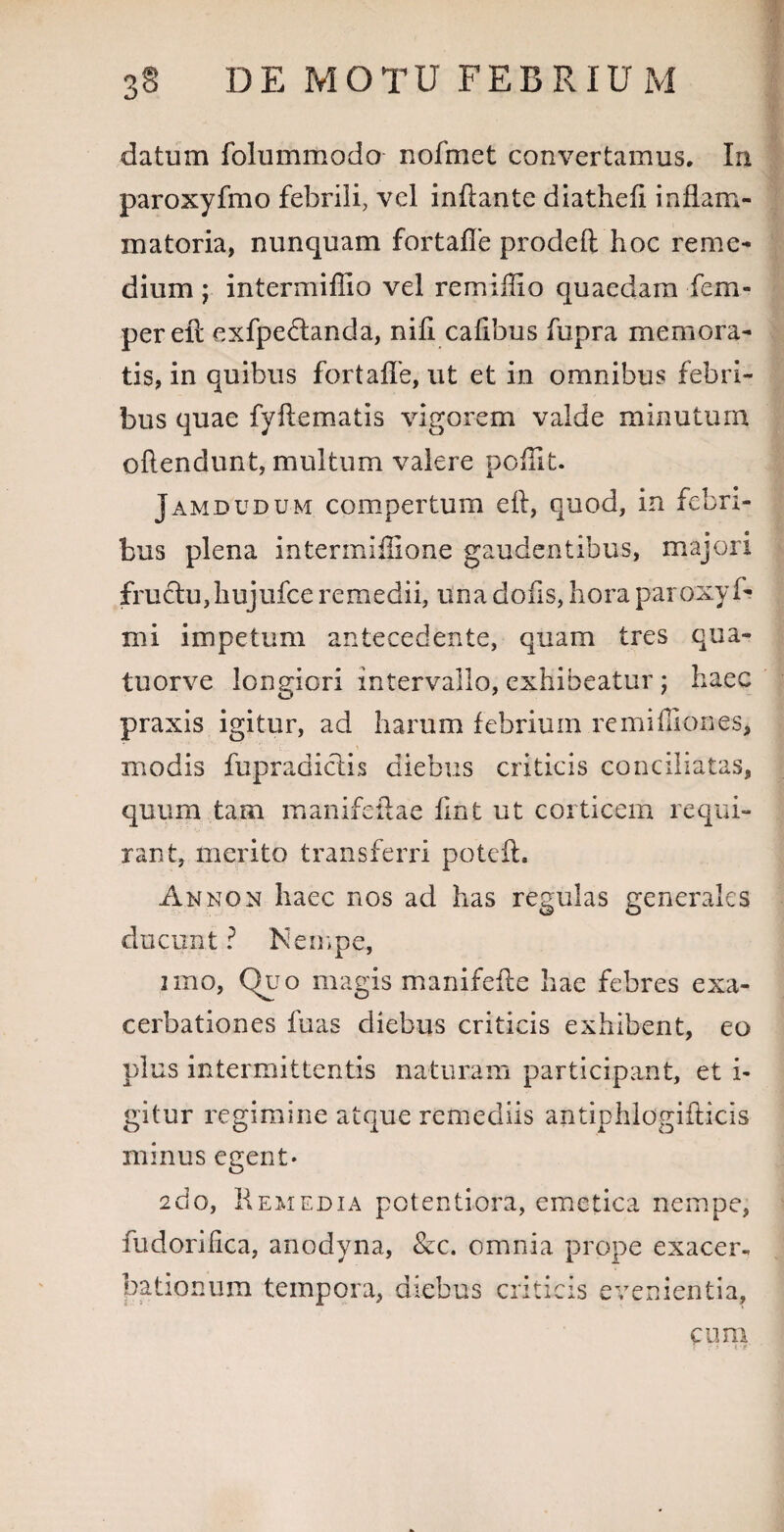 datum folummodo nofmet convertamus. In paroxyfmo febrili, vel inflante diathefi inflam¬ matoria, nunquam fortafle prodeft hoc reme¬ dium ; intermiflio vel remiflio quaedam fem- perell exfpe£landa, nifi cafibus fupra memora¬ tis, in quibus fortafle, ut et in omnibus febri¬ bus quae fyflematis vigorem valde minutum offendunt, multum valere poffit. Jamdudum compertum eft, quod, in febri¬ bus plena intermiflione gaudentibus, majori fructu,hujufce remedii, una dofis, hora paroxyf- mi impetum antecedente, quam tres qua- tuorve longiori intervallo, exhibeatur ; haec praxis igitur, ad harum febrium remiffiones, modis fupradictis diebus criticis conciliatas, quum tam manifeftae fint ut corticem requi¬ rant, merito transferri poteft. An non haec nos ad has regulas generales ducunt ? Nempe, nno, Quo magis manifefte hae febres exa¬ cerbationes fuas diebus criticis exhibent, eo plus intermittentis naturam participant, et i- gitur regimine atque remediis antiphlogifficis minus egent* 2do, Remedia potentiora, emetica nempe, fudoriiica, anodyna, &c. omnia prope exacer« bationum tempora, diebus criticis evenientia. cum