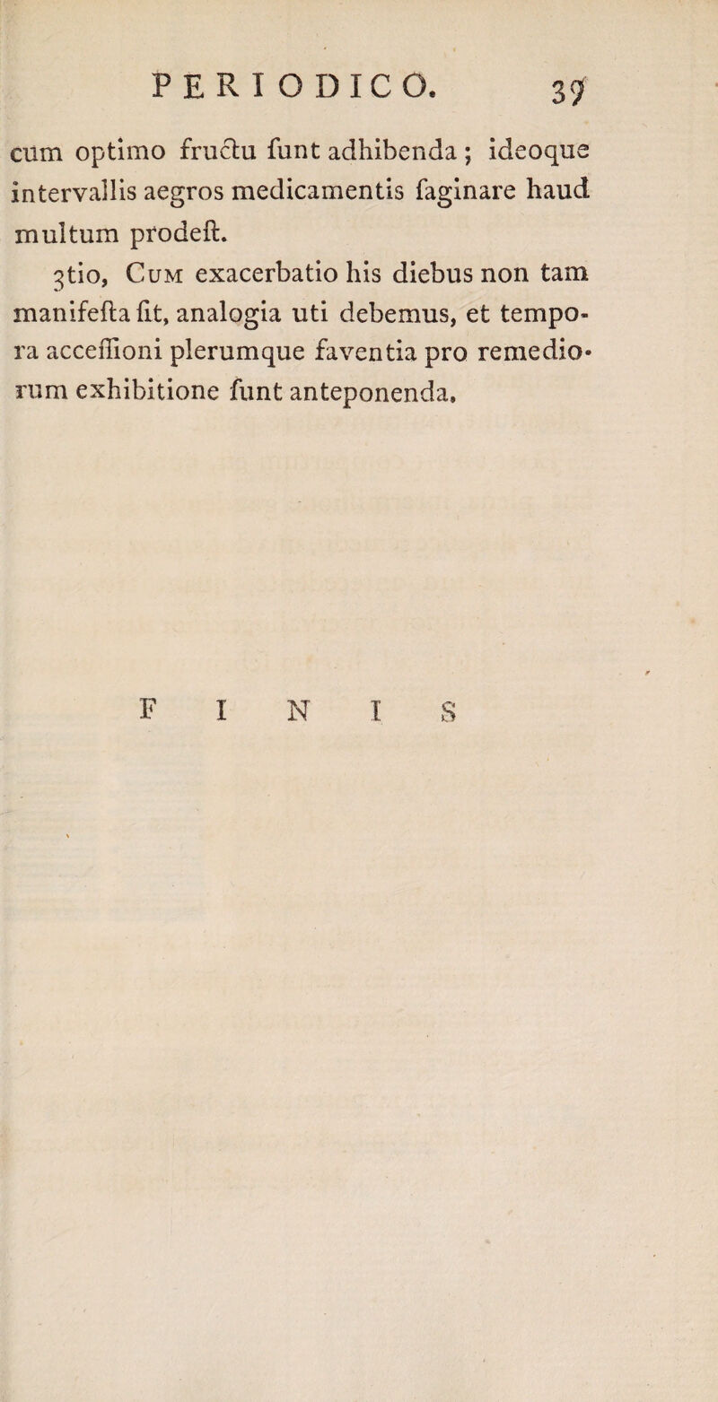 cum optimo fructu fune adhibenda ; ideoque intervallis aegros medicamentis faginare haud multum prodeft. 3tio, Cum exacerbatio his diebus non tam manifeflalit, analogia uti debemus, et tempo¬ ra acceffioni plerumque faventia pro remedio* rum exhibitione funt anteponenda. FINIS