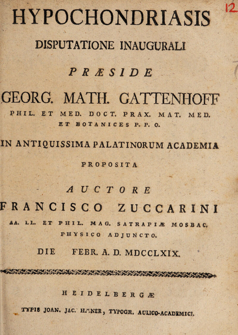 HYPOCHONDRIASIS DISPUTATIONE INAUGURALI P R M S 1 D E CEORC. MATH. GATTENHOFF P H I L. ET MED. DOCT. P R A X. MAT, MED. ET BOTANICES P. P. 0. IN ANTIQUISSIMA PALATINORUM ACADEMIA PROPOSITA - AUCTORE FRANCISCO ZUCCARINI A A. Li. ET PHIL, MAG. SATRAPI-® M 0 S B A C9 PHYSICO ADJUNCTO. DIE FEBR. A. D. MDCCLXIX. ^ i ' i H BIDELBIRGjE XYPI8 JOAN. J4C. HANEK, TYPOQK. AULICO-ACADIMICJ.