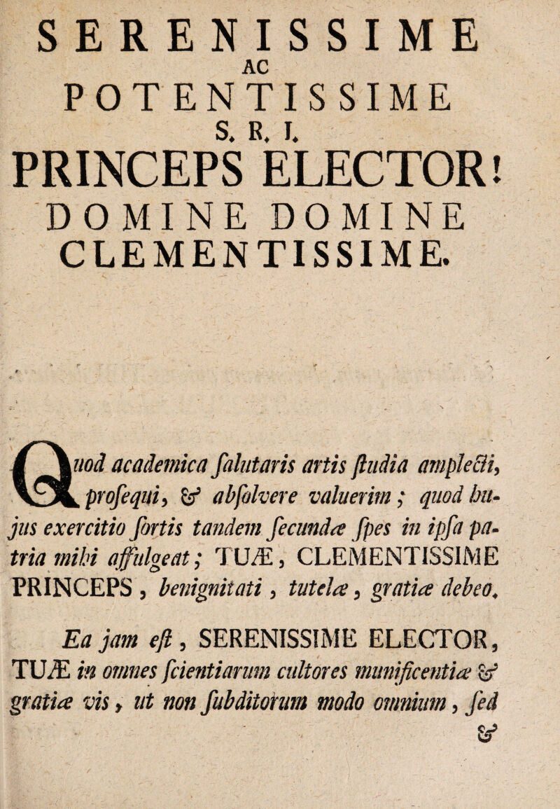 SERENISSIME AC POTENTISSIME PRINCEPS ELECTOR! DOMINE DOMINE CLEMENTISSIME. jus exercitio fortis tandem fecunda fpes in ipfa pa¬ tria mihi affulgeat; TILE, CLEMENTISSIME PRINCEPS , benignitati , tutela, gratia debeo, Ea jam ejl, SERENISSIME ELECTOR, TILE in omnes [cientiarum cultores munificentia W gratia vis, ut non [abditorum modo omnium, [ed &