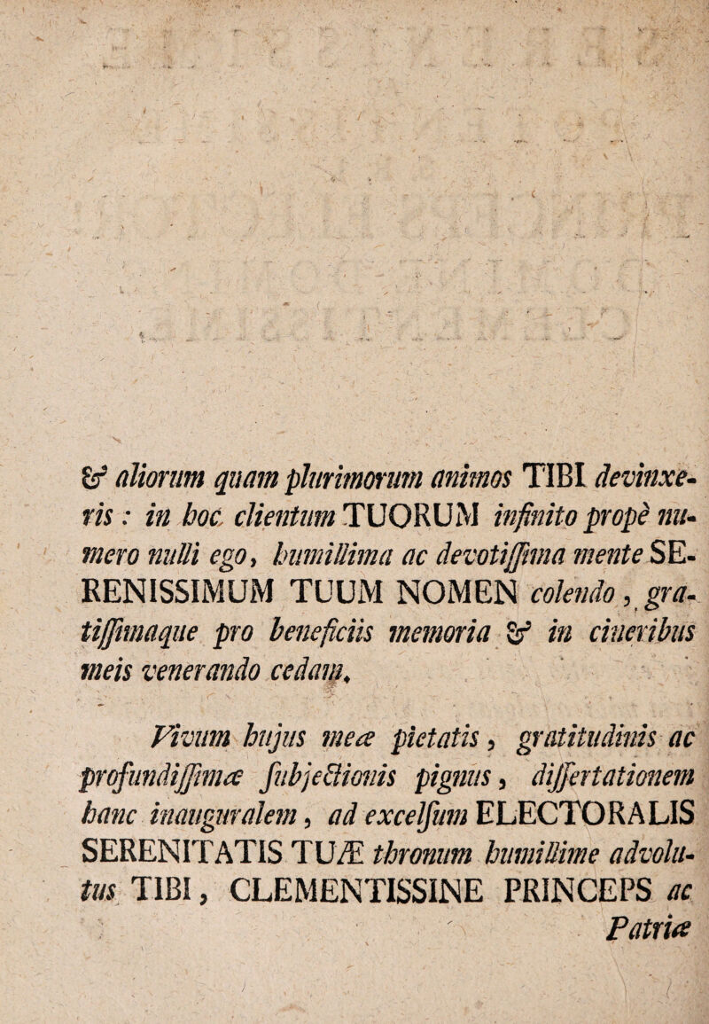 > • , ' 'i (iliorum quam plurimorum animos TIBI devinxe¬ ris : in boc, clientum TUORUM infinito propi nu¬ mero nulli ego, humillima ac devoti(fima mente SE¬ RENISSIMUM TUUM NOMEN colendo, gra- tifjimaque pro beneficiis memoria Sf in cineribus meis venerando cedam, Vivum hujus mea pietatis, gratitudinis ac profundiffima fubje&ionis pignus, differtationem hanc inaiignralem, ad excelfum ELECTOR A LIS SERENITATIS TU/E thronum humillime advolu¬ tus TIBI, CLEMENTISSINE PRINCEPS ac Patria