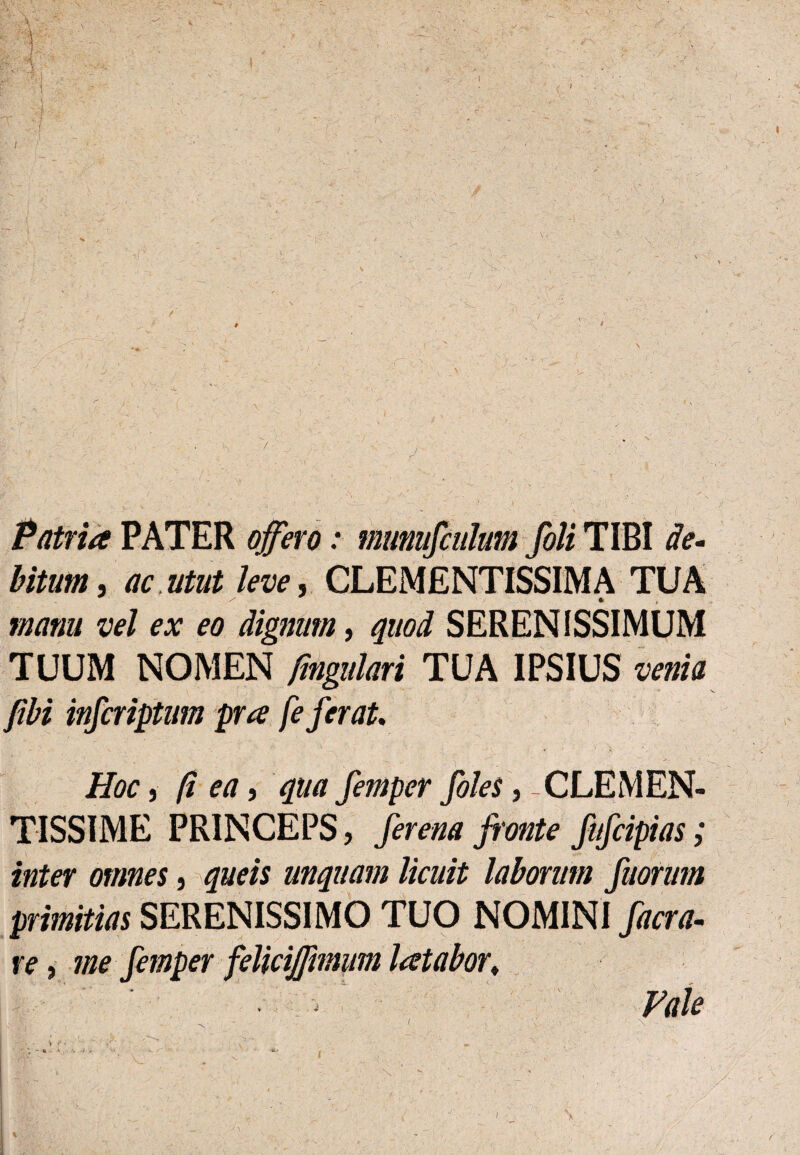 I § , j Patria PATER offero: munufculm fili TIBI de- bitunt, ac.utut leve, CLEMENTISSIMA TUA * > manu vel ex eo dignum, quod SERENISSIMUM TUUM NOMEN fmgulari TUA IPSIUS venia fibi infiriptum pra fe ferat. Hoc, fi ea, qua fimper files, - CLEMEN¬ TISSIME PRINCEPS, fierena fronte fifiipias; inter omnes, queis unquam licuit laborum fuorum primitias SERENISSIMO TUO NOMINI facra- ve, me fimper feliciffmium latabor♦ . ; Pale I V r / • ’ . 's ' ” • . > • , ' ' x ■ \ r. ‘ ■ s ■ ' i