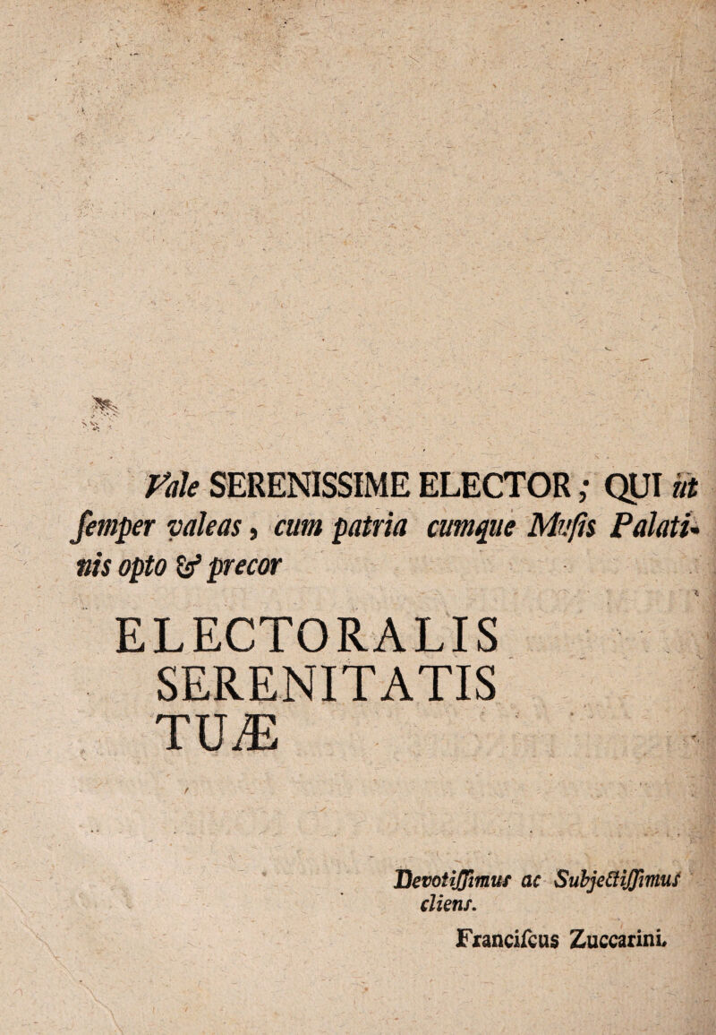 Vale SERENISSIME ELECTOR; QUI ut femper valeas, cum patria cumque Mu fis Palatu nis opto & precor ' • 4 ELECTORALIS SERENITATIS TILE Devotiflimuf ac SubjefliJJimus cliens. Francifcus Zuccarini,