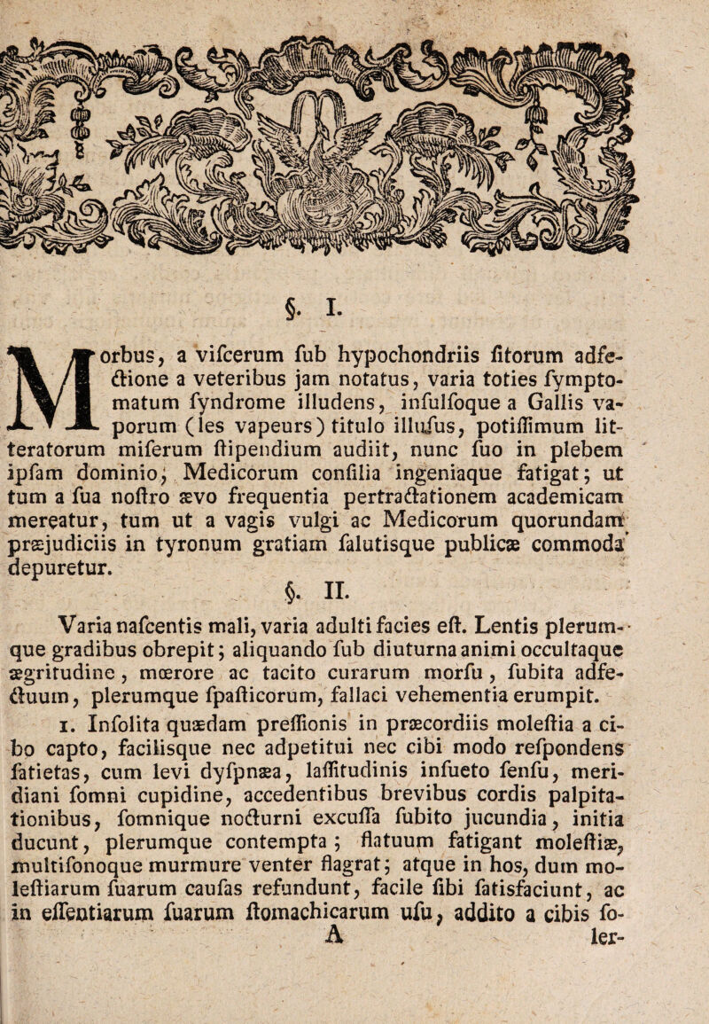 §. I. Morbus, a vifcerum fub hypochondriis fitorum adfe- dione a veteribus jam notatus, varia toties fympto- matum fyndrome illudens, infulfoque a Gallis va¬ porum (les vapeurs) titulo illufus, potiflimum Iit» teratorum miferum flipendium audiit, nunc fuo in plebem ipfam dominio; Medicorum confllia ingeniaque fatigat; ut tum a fua noftro aevo frequentia pertradationem academicam mereatur, tum ut a vagis vulgi ac Medicorum quorundanrt praejudiciis in tyronum gratiam falutisque publicae commoda depuretur. §. II. Varia nafcentis mali, varia adulti facies eft. Lentis plerum-• que gradibus obrepit; aliquando fub diuturna animi occultaque aegritudine , moerore ac tacito curarum morfu , fubita adfe- ftuum, plerumque fpafticorum, fallaci vehementia erumpit. i. Infolita quaedam preflionis in praecordiis moleflia a ci¬ bo capto, facilisque nec adpetitui nec cibi modo refpondens fatietas, cum levi dyfpnaea, laflitudinis infueto fenfu, meri¬ diani fomni cupidine, accedentibus brevibus cordis palpita¬ tionibus, fomnique nodurni excufla fubito jucundia, initia ducunt, plerumque contempta; flatuum fatigant moleftiae, multifonoque murmure venter flagrat; atque in hos, dum mo- leftiarum fuarum caufas refundunt, facile fibi fatisfaciunt, ac in effentiaruin fuarum ftomachicarum ufu, addito a cibis fo- A ler-