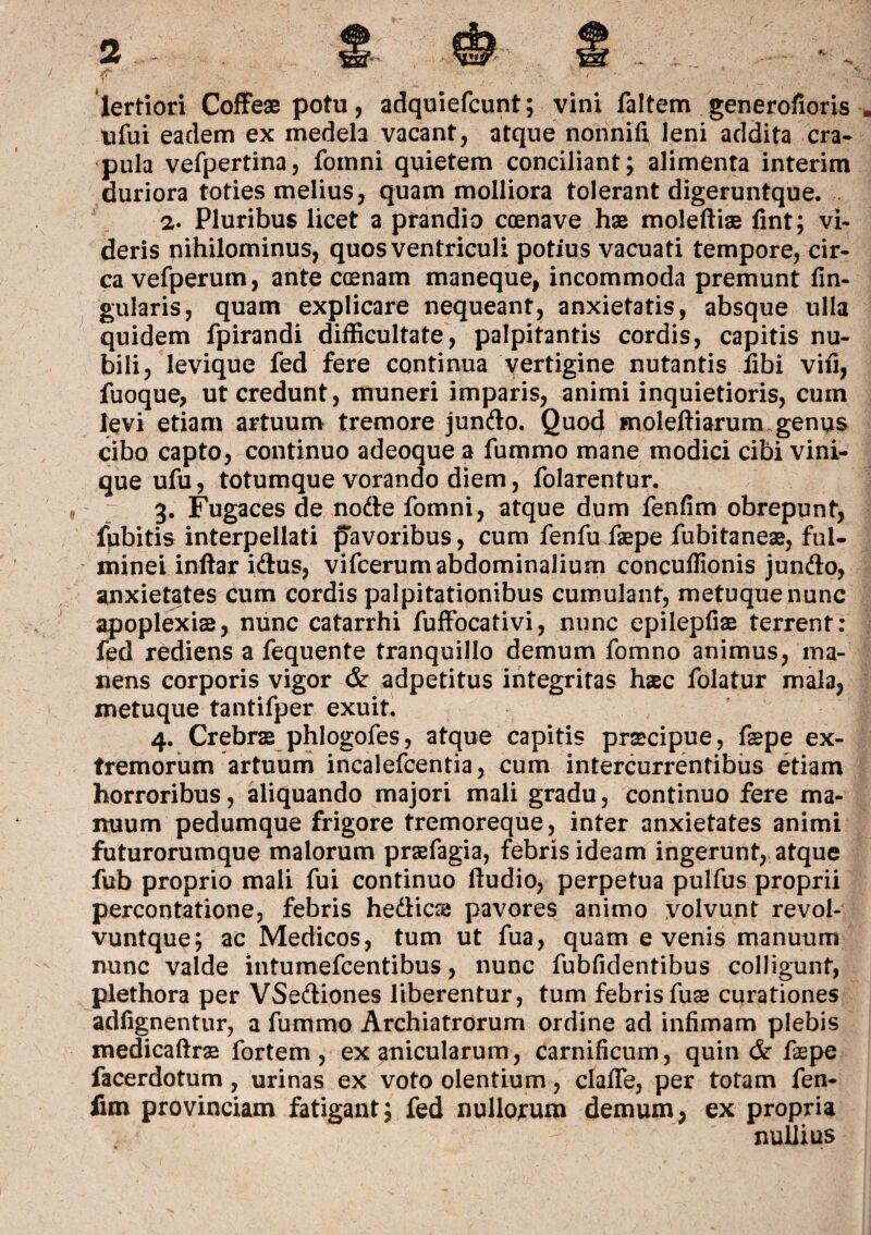 lertiori Coffeae potu, adquiefcunt; vini faltem generofioris * ufui eadem ex medela vacant, atque nonnifi leni addita cra¬ pula vefpertina, foinni quietem conciliant; alimenta interim duriora toties melius, quam molliora tolerant digeruntque. 2. Pluribus licet a prandio ccenave hae moleftiae fint; vi¬ deris nihilominus, quos ventriculi potius vacuati tempore, cir¬ ca vefperum, ante ccenam maneque, incommoda premunt lin¬ gularis, quam explicare nequeant, anxietatis, absque ulla quidem fpirandi difficultate, palpitantis cordis, capitis nu¬ bili, levique fed fere continua vertigine nutantis iibi vili, fuoque, ut credunt, muneri imparis, animi inquietioris, cum levi etiam artuum tremore jundo. Quod moleftiarum genus cibo capto, continuo adeoque a fummo mane modici cibi vini¬ que ufu, totumque vorando diem, folarentur. 3. Fugaces de node fomni, atque dum fenfim obrepunt, fubitis interpellati pavoribus, cum fenfu faepe fubitaneae, ful¬ minei inftar idus, vifcerum abdominalium concuffionis jundo, anxietates cum cordis palpitationibus cumulant, metuque nunc apoplexia, nunc catarrhi fuffocativi, nunc epilepfiae terrent: fed rediens a fequente tranquillo demum fomno animus, ma¬ nens corporis vigor & adpetitus integritas haec folatur mala, metuque tantifper exuit. 4. Crebras phlogofes, atque capitis praecipue, fepe ex¬ tremorum artuum incalefcentia, cum intercurrentibus etiam horroribus, aliquando majori mali gradu, continuo fere ma¬ nuum pedumque frigore tremoreque, inter anxietates animi futurorumque malorum praefagia, febris ideam ingerunt, atque fub proprio mali fui continuo ftudio, perpetua pulfus proprii percontatione, febris hedics pavores animo volvunt revol- vuntque; ac Medicos, tum ut fua, quam evenis manuum nunc valde intumefcentibus, nunc fubfidentibus colligunt, plethora per VSediones liberentur, tum febrisfuae curationes adfignentur, a fummo Archiatrorum ordine ad infimam plebis medicaftrae fortem, ex anicularum, carnificum, quin & faepe facerdotum, urinas ex voto olentium, clafle, per totam fen¬ fim provinciam fatigant; fed nullorum demum, ex propria nullius