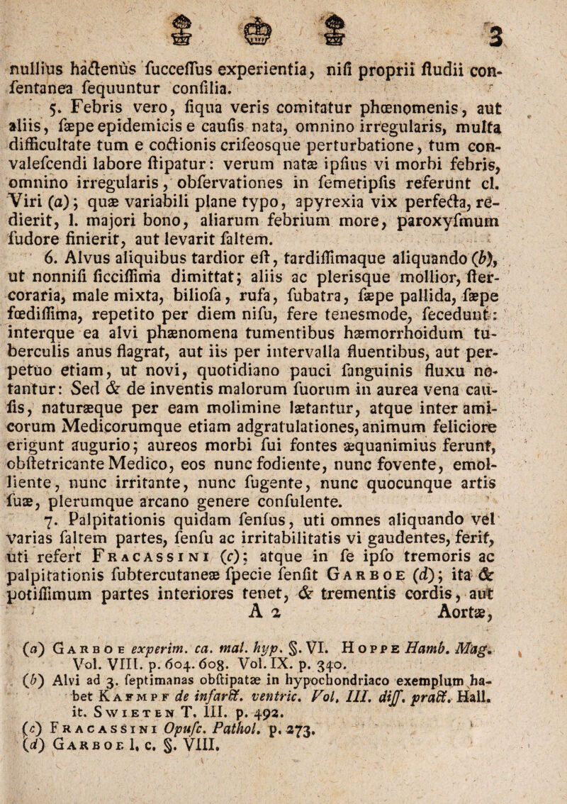 nullius haftenus fucceflus experientia, nifi proprii fiudii con- fentanea fequuntur confilia. 5. Febris vero, fiqua veris comitatur phaenomenis, aut aliis, faepeepidemicis e caufis nata, omnino irregularis, multa difficultate tum e coAionis crifeosque perturbatione, tum con- valefcendi labore ftipatur: verum nate ipfius vi morbi febris, omnino irregularis, obfervationes in femetipfis referunt cl. Viri (a); quae variabili plane typo, apyrexia vix perfe&a, re¬ dierit, 1. majori bono, aliarum febrium more, paroxyfmum ludore finierit, aut levarit faltem. y 6. Alvus aliquibus tardior eft, tardiffimaque aliquando (J), ut nonnifi ficciffima dimittat; aliis ac plerisque mollior, fter- coratia, male mixta, biliofa, rufa, fubatra, faepe pallida, faepe fcediffiina, repetito per diem nifu, fere tenesmode, fecedunt: interque ea alvi phaenomena tumentibus hsmorrhoidum tu¬ berculis anus flagrat, aut iis per intervalla fluentibus, aut per¬ petuo etiam, ut novi, quotidiano pauci fanguinis fluxu no¬ tantur: Sed & de inventis malorum fuorum in aurea vena cau¬ lis, naturaeque per eam molimine laetantur, atque inter ami¬ corum Medicorumque etiam adgratulationes, animum feliciore erigunt augurio; aureos morbi fui fontes aequanimius ferunt, obftetricante Medico, eos nunc fodiente, nunc fovente, emol¬ liente, nunc irritante, nunc fugente, nunc quocunque artis fuae, plerumque arcano genere confulente. 7. Palpitationis quidam fenfus, uti omnes aliquando vel Varias faltem partes, fenfu ac irritabilitatis vi gaudentes, ferit, uti refert Fracassini (r); atque in fe ipfo tremoris ac palpitationis fubtercutaneae fpecie ienfit Garboe (d); ita & potifiimum partes interiores tenet, & trementis cordis, aut ; A a Aorte, (а) Garboe experim. ca. mal. hyp. §. VI. Hoppe Hamb. M'ag. Vol. VIII. p. 604.6og. Vol.IX. p. 340. (б) Alvi ad 3. feptimanas obftipatae in hypochondriaco exemplum ha¬ bet Kafmpf de infardt. ventric. Vol, IIL diJJi praffi. Hali. it. Swieten T. III. p. 493. (c) Fracassini Opufc. PathoL p, 373. \d) GarboeU. S-VIII.