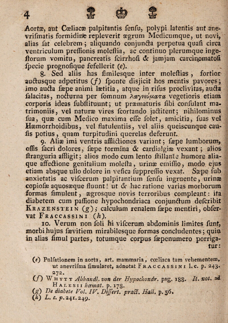 Aorts?, aut Coeliacae palpitantis fenfu, polypi latentis aut ane- vrifmatis formiditfe repleverit aegrum Medicumque, ut novi, alias fat celebrem; aliquando conjunda perpetua quali circa ventriculum preffionis moleflia, ac continuo plerumque inge- florum vomitu, pancreatis fcirrholi & jamjam carcinpmatofi fpecie prognofique fefellerit (e). 8. Sed aliis has limilesque inter moleftias , fortior audusque adperitus (/) fponte disjicit hos mentis pavores; imo auda faepe animi laetitia, atque in rifus proclivitas, auda falacitas, nodurna per fomnum Aayvuvcira vegetioris etiam corporis ideas fubflituunt; ut praematuris fibi confulant ma¬ trimoniis, vel naturae vires fcortando jaditent; nihilominus fua, quae cum Medico maxima efle folet, amicitia, fuas vel Hsemorrhoidibus, vel flatulentiis, vel aliis queiscunque cau¬ lis potius, quam turpitudini querelas deferunt. 9. Aliae imi ventris affiidiones variant; fepe lumborum, offis facri dolores, faepe tormina & cardialgi® vexant; alios ftranguria affligit; alios modo cum lento flii4.nle humore alia¬ que affedione genitalium molefla, urinae emiffio, modo ejus etiam absque ullo dolore in vefica fuppreffio vexat. Saepe fub anxietatis ac vifcerum palpitantium fenfii ingruente, urinas copiofae aquosaeque fluunt! ut & hac ratione varias morborum formas flmulent, aegrosque novis terroribus compleant: ita diabetem cum paffione hypochondriaca conjundum defcribit Krazenstein (g),* calculum renalem faepe mentiri, obfer- vat Fraccassin 1 (/&). 10. Verum non foli hi vifcerum abdominis limites funt, morbi hujus faevitiem mirabilesque formas concludentes; quip in alias fimul partes, totumque corpus faepenumero porriga¬ tur: (0 Pnlfationem in aorta, art. mammaria, coeliaca tam vehementem, ut anevrifma ftmularet, adnotat Fkaccassini 1.c. p. 243. 272. (/) Whytt Abhandl. von der Hypochondr. pag. 133. /1* ffok ^ Halesii hcemat. p. 173. (§) De diabete Vol. IV, DiJTert, praH, Hali. p. 56, WL.c.p. 241.249.