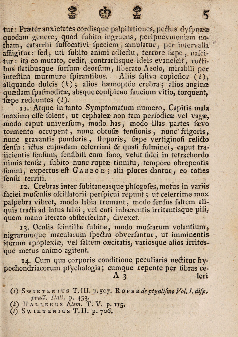 tur: Praeter anxietates cordisque palpitationes, pedus dyfpnaeas quodam genere, quod fubito ingruens, peripnevniomaxii no¬ tham, catarrhi fuffocativi fpeciem, aemulatur, per intervalla affligitur: fed, uti fubito animi adfechx, terrore fepe, nafiei- tur: itg eo mutato, cedit, xcontrariisque ideis evanefcit, rudi¬ bus flatibusque furfum deorfum, liberato Aeolo, mirabili per inteftina murmure fpirantibus. Aliis faliva copioiior (i), aliquando dulcis (&) ; alios h^moptoe crebra; alios angina quaedam fpafmodicae, absque confpicuo faucium vitio, torquent, fcepe redeuntes (/). 11. Atque in tanto Symptomatum numero, Capitis mala maxima effle folent, ut cephaiese non tam periodicae vel vagae, modo caput univerfum, modo has, modo illas partes faevo tormento occupent, nunc obtufae tenfionis, nunc’frigoris, nunc gravantis ponderis , ftuporis, faepe vertiginofl relido fenfu : idus cujusdam celerrimi & quafi fulminei, caput tra¬ jicientis fenfum, fenfibili cum fono, velut fidei in tetrachordo nimis tenfae, fubito nunc rupts tinnitu, tempore obrepentis fbmni, expertus eft Garboe; alii plures dantur, eo toties fenfu territi. 12. Crebras inter fubitaneasque phlogofes, motus in variis faciei mufculis ofcillatorii perfpicui repunt; ut celerrime mox palpebra vibret, modo labia tremant, modo fenfus faltem ali¬ quis tradi ad latus labii, vel cuti inhaerentis irritantisque pili, quem manu iterato abfterferint, divexet. 13. Oculis fcintillae fubitae, modo mufcarum volantium, nigrarumque macularum fpedra obverfantur, ut imminentis iterum apoplexiae, vei faltem coecitatis, variosque alios irritos- que metus animo agitent. 14. Cum qua corporis conditione peculiaris nediturhy*» pochondriacorum pfychologia; cumque repente per fibras ce- A 3 leri $ - ■ i * ■ : .. (i) Swietenius T. TII. p. 507. Roper deptyaUfmo Voli L difp* praU. Hali. p. 453. (£) Hallerus Elem. T. V. p. 115,