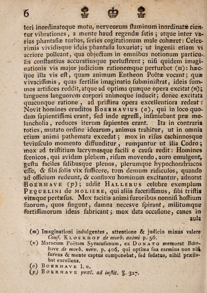 teri inordinatoque motu, nerveorum flaminum inordinatae cien¬ tur vibrationes , a mente haud regendae fatis ; atque inter va¬ rias phantafise turbas, feries cogitationum male cohaeret: Celec- rimis vividisque ideis phantafia luxuriat; ut ingenii: etiam vi acriore polleant, qua objedum in omnibus notionum particu-. lis conftantius accuratiusque periuft itent; nifi quidem imagi¬ nationis vis major judicium rationemque perturbet (wz): hsec- que illa vis efl, quam animum Entheon Poetae vocant; quae vivacidimis , quas fertilis imaginatio fubminiftrat, ideis fum- mos artifices reddit, atque ad optima quaeque opera excitat (»)$ languens languorem corpori animoque inducit; donec excitata quacunque ratione, ad priftina opera excellentiora redeat; Novit homines eruditos Boerhavius (o), qui in loco quo¬ dam fapientiffimi erant, fed inde egrelli, infaniebant prae me¬ lancholia , reduces iterum fapientes erant. Ita in contraria toties, mutato ordine idearum, animus trahitur, ut in omnia etiam animi pathemata excedat; mox in rifus cachinnosque leviufculo momento diffunditur, rumpantur ut ilia Codro; mox ad triftitiam lacrymasque facili e caufa redit: Homines fcenicos, qui avidam plebem, rifum movendo, auro emulgent, geftu faciles falibusque plenos, plerumque hypochondriacos effe, & fibi folis vix fufficere, tum demum ridiculos, quando ad officium redeunt, & confiuxu hominum excitantur, adnotat Boerhave (p); addit Hallerus celebre exemplum Pequ elini de moliere, qui aliis facetiffimus, fibi triftis vitaeque pertaefus. Mox tacitis animi furoribus nonnifiTioflium fuorum, quos fingunt, damna necesve fpirant, militumque fortiffimorum ideas fabricant; mox data occafione, canes in aula (w) Imaginationi indulgentes , attentione & judicio minus valere Conf. Kloekhof de morb. animi p. 56. (w) Maracum Poetam Syracufanum, ex Donato memorat Boer¬ have de morb. nerv. p. 40$, qui optima fua carmina non nifi furens & mente captus componebat, fed fedatus, nihil prae lia¬ bat excellens. (0) Boerhav e 1. c. {p) B oerhave praei. ad inftit. 327.