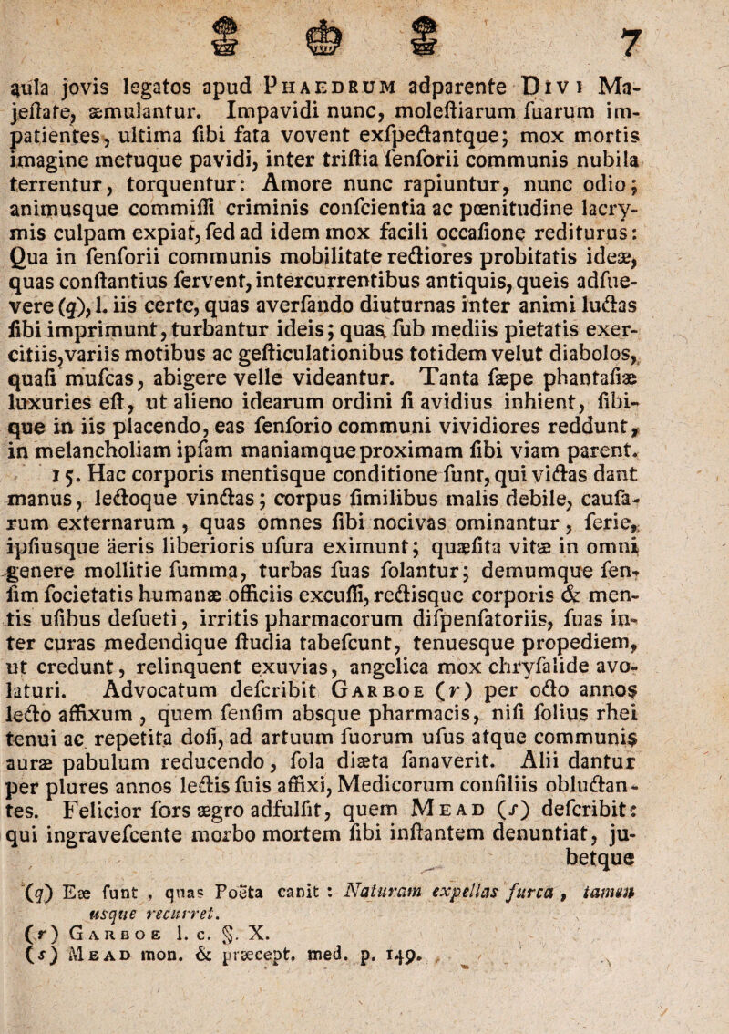 qrula jovis legatos apud Phaedrum adparente Divi Ma- jeftafe, aemulantur. Impavidi nunc, moleftiarum fuarum im¬ patientes, ultima fibi fata vovent exfpedantque; mox mortis imagine metuque pavidi, inter triftia fenforii communis nubila terrentur, torquentur: Amore nunc rapiuntur, nunc odio; animusque commifli criminis confcientia ac poenitudine lacry- mis culpam expiat,fedad idem mox facili occatione rediturus: Qua in fenforii communis mobilitate rediores probitatis ideae, quas conftantius fervent, intercurrentibus antiquis, queis adfue- vere (3), 1. iis certe, quas averfando diuturnas inter animi ludas fibi imprimunt, turbantur ideis; quaa fub mediis pietatis exer¬ citiis, variis motibus ac gefticulationibus totidem velut diabolos, quafi mufcas, abigere velle videantur. Tanta faepe phantafias luxuries eft, ut alieno idearum ordini fi avidius inhient, fibi* que in iis placendo, eas fenforio communi vividiores reddunt, in melancholiam ipfam maniamque proximam fibi viam parent. 15. Hac corporis mentisque conditione funt, qui vidas dant manus, ledoque vindas; corpus fimilibus malis debile, caufa- rum externarum , quas omnes fibi nocivas ominantur, ferie, ipfiusque ‘aeris liberioris ufura eximunt; quaefita vita in omni ^genere mollitie fumma, turbas fuas folantur; demumque fen- fim focietatis humanae officiis excufii, redisque corporis & men¬ tis ufibus defueti, irritis pharmacorum difpenfatoriis, fuas in¬ ter curas medendique ftudia tabefcunt, tenuesque propediem, ut credunt, relinquent exuvias, angelica mox chryfalide avo¬ laturi. Advocatum defcribit Garboe (r) per odo annos ledo affixum , quem fenfim absque pharmacis, nifi folius rhei tenui ac repetita dofi, ad artuum fuorum ufus atque communis aurae pabulum reducendo, fola diaeta fanaverit. Alii dantur per plures annos ledis fuis affixi, Medicorum confiliis obludan- tes. Felicior fors aegro adfulfit, quem Me ad (/) defcribit: qui ingravefcente morbo mortem fibi inflantem denuntiat, ju- betque \q) Eae funt , qua? Poeta canit : Naturam expellas furca , tamm usque recurret. (r) Garboe 1. c. §. X. (j) Meai> mon. & preecept. med. p. 149.