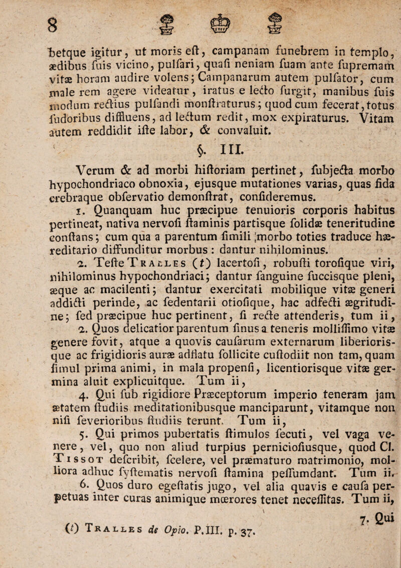 aedibus fuis vicino, pulfari, quafi neniam fuam ante fupremam vitae horam audire volens; Campanarum autem pulfator, cum male rem agere videatur, iratus e ledo furgit, manibus fuis modum redius pulfandi monftraturus; quod cum fecerat, totus fudoribus diffluens, ad ledum redit, mox expiraturus. Vitam autem reddidit ille labor, & convaluit, V III. Verum & ad morbi hiftoriam pertinet, fubjeda morbo hypochondriaco obnoxia, ejusque mutationes varias, quas fida erebraque obfervatio demonftrat, confideremus. 1. Quanquam huc praecipue tenuioris corporis habitus pertineat, nativa nervofi flaminis partisque folidae teneritudine conflans; cum qua a parentum fimili ‘morbo toties traduce he¬ reditario diffunditur morbus : dantur nihilominus. 2. Tefte Tralles (t) lacertofi, robufti torofique viri, nihilominus hypochondriaci; dantur fanguine fuccisque pleni, aeque ac macilenti; dantur exercitati mobilique vitae generi addidi perinde, ac fedentarii otiofique, hac adfedi aegritudi- ne; fed prscipue huc pertinent, fi rede attenderis, tum ii, 2. Quos delicatior parentum finusa teneris molliflimo vitae genere fovit, atque a quovis caufarum externarum liberioris- que ac frigidioris aurae adflatu follicite cuftodiit non tam, quam fimul prima animi, in mala propenfi, licentiorisque vitae ger¬ mina aluit explicuitque. Tum ii, 4. Qui fub rigidiore Praeceptorum imperio teneram jam aetatem (ludiis meditationibusque manciparunt, vitamque non nifi feverioribus (ludiis terunt Tum ii, 5. Qui primos pubertatis (limulos fecuti, vel vaga ve¬ nere, vel, quo non aliud turpius perniciofiusque, quod CI. Tissot defcribit, fcelere, vel praematuro matrimonio, mol¬ liora adhuc fyflematis nervofi (lamina peffumdant. Tum ii. 6. Quos duro egefiatis jugo, vel alia quavis e caufa per¬ petuas inter curas animique moerores tenet necefiitas. Tum ii, 7. Qui (0 Tralles de Opio, P.III, p. 37.