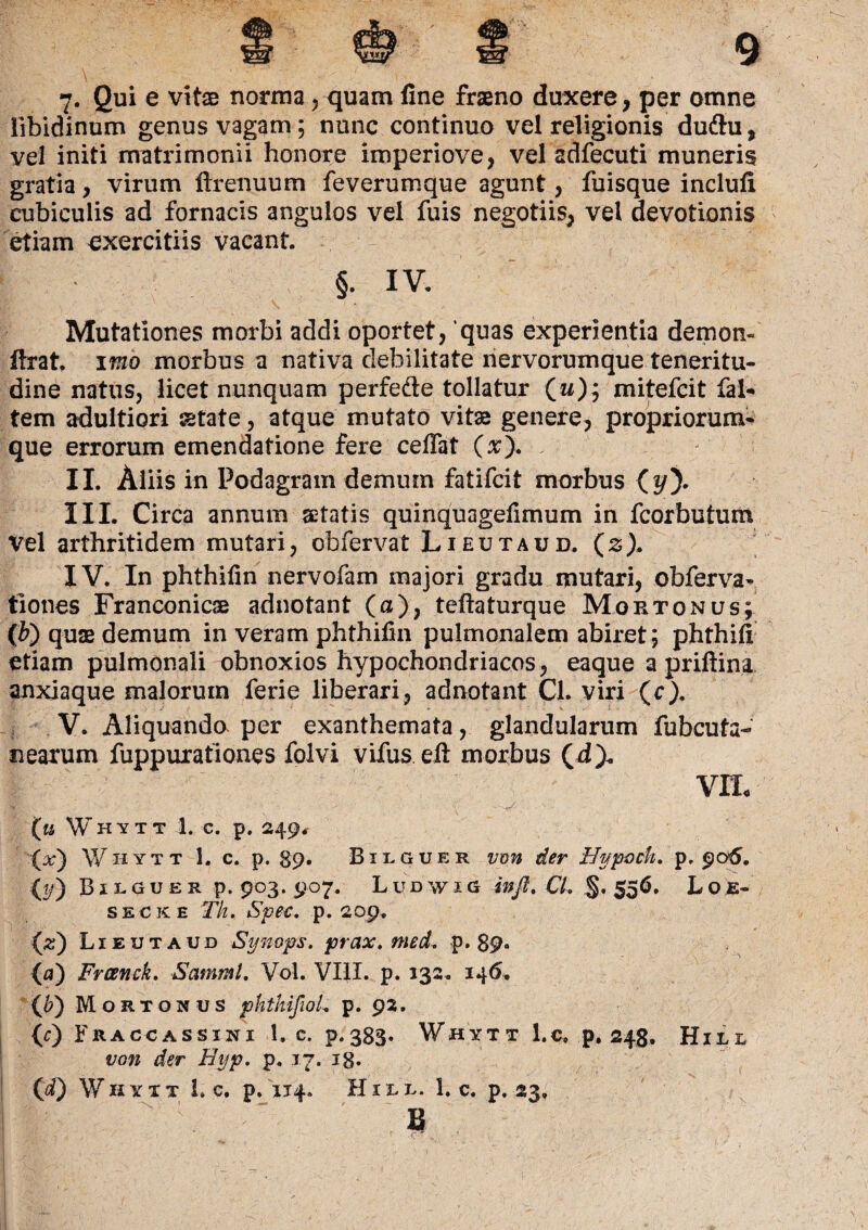 7- Qui e vitas norma 5 quam fine fraeno duxere, per omne libidinum genus vagam; nunc continuo vel religionis dudtu, vel initi matrimonii honore imperiove, vel adfecuti muneris gratia, virum firenuum feverumque agunt, fuisque inclufi cubiculis ad fornacis angulos vel fuis negotiis, vel devotionis etiam exercitiis vacant. §. iv. Mutationes morbi addi oportet, quas experientia demon- flxat. imo morbus a nativa debilitate nervorumque teneritu¬ dine natus, licet nunquam perfefte tollatur O)? mitefcit fal* tem adultiori setate, atque mutato vitx genere, propriorum* que errorum emendatione fere ceffat (x). II. Aliis in Podagram demum fatifcit morbus (*/). III. Circa annum aetatis quinquagefimum in fcorbutum Vel arthritidem mutari, obfervat Lieutaud. (s). IV. In phthifin nervofam majori gradu mutari, obferva- tiones Franconicae adnotant (a), tefiaturque Moetonus; (b\) qute demum in veram phthifin pulmonalem abiret; phthlfi etiam pulmonali obnoxios hypochondriacos, eaque a priftina anxiaque malorum ferie liberari, adnotant Cl. viri (c). V. Aliquando per exanthemata, glandularum fubcuta- nearum fuppuxationes folvi vifus eft morbus (d). VIt Whytt 1. c. p. 249, (x) Whytt 1. c. p. 89. Bilguer von der Hypoch. p. 906. (?/) Bilguer p. 903. 907. Ludwig infl. CL §. 556, Loe- secke Th. Spee. p. 209. (#) Lieutaud Synops. prax. med. p. 89* (a) Frcenck. SammL Vol. VIII. p. 132. 146. (b) Mortonus phthifioL p. 92. {c) Fraccassini 1. c. p.383* Whytt l.c. p. 248. Hill von der Hyp. p. 17. ig. (d) Whytt L c. p. 114. Hill. l.c. p. 23» B i’