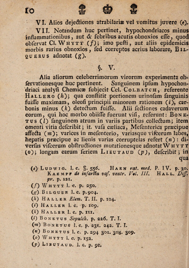 to VI. Alios dejeftiones atrabilaris vel vomitus juvere (e), VII. Notandum huc pertinet, hypochondriacos minus inflammationibus, aut & febribus acutis obnoxios efle, quod obfervat Cl. Whytt (/); imo pefti, aut aliis epidemicis morbis rarius obnoxios, fed correptos acrius laborare, Bil- querus adnotat (g). §. V. Alia aliorum celeberrimorum virorum experimenta ob- fervationesque huc pertinent. Sanguinem ipfum hypochon* ‘driaci analyfi Chemicse fubjecit Cei. Colbatch, referente Hallero (h)y qua conftitit portionem urinofam fanguinis fuiffe maximam, oleofi principii minorem rationem (i), car¬ bonis minus (k) dete&um fuiffe. Alii fediones cadaverum eorum, qui hoc morbo obiifle fuerunt vifi, referunt: Bone* tus (I) fanguinem atrum in variis partibus colle&um; item omenti vitia defcribit; it. vafa cceliaca, Mefenterica praecipue affe&a (m); varices in mefenterio, variasque vifcerum labes, hepatis praacipue ac lienis varias corruptelas refert (n) : di- verfas vifcerum obftru&iones mutationesque adnotatWHYTT (o); longam earum feriem Lieutaud (p), defcribit; in qua (*)Ludwi(J. 1. c. §.556. Ha en rat. tned. P. IV. p. 30. K a e m p f de infarffiu vaf. ventr. Ve/. ///. Hall. DiJJ. pr. p. im, (/) Whytt 1. c. p. 250. fe) Bilguer 1. c. p.904. (/i) Haller Elm. T. II. p. 104. 0‘) Haller 1. c. p, 109, <[k) Haller 1. c. p. m. (/) Bonetus Seputch. p. 226. T. I. (ni) Bonetus 1. c. p. 231. 242. T. I. 00 Bonetus 1. c. P. 294 301. 303. 3O9. (0) Whytt 1. c. p. 152.