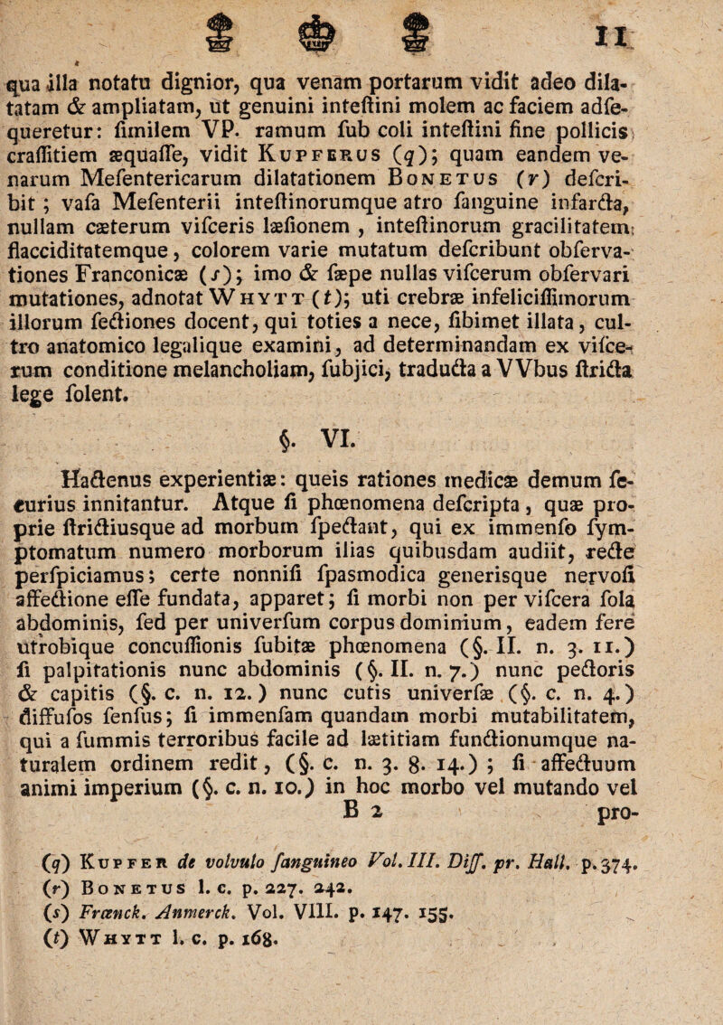 €[ua illa notatu dignior, qua venam portarum vidit adeo dila¬ tatam & ampliatam, ut genuini inteftini molem ac faciem adfe- queretur: fimilem VP. ramum fub coii inteftini fine pollicis- craflitiem seqiiafte, vidit Kupferus (q); quam eandem ve¬ narum Mefentericarum dilatationem Bone tus (r) defcri- bit; vafa Mefenterii inteftinorumque atro fanguine infarda, nullam caeterum vifceris laefionem , inteftinorum gracilitatem' flacciditatemque, colorem varie mutatum defcribunt obferva- tiones Franconicae (/)^ imo & faepe nullas vifcerum obfervari mutationes, adnotat Whytt (t); uti crebrae infeliciffiinorum illorum fediones docent, qui toties a nece, fibimet illata, cul¬ tro anatomico legalique examini, ad determinandam ex vifce¬ rum conditione melancholiam, fubjici, traduda a VVbus Arida lege folent. ? $. VI. Hadenus experientiae: queis rationes medicae demum fc- eurius innitantur. Atque fi phcenomena defcripta , quae pro¬ prie ftridiusque ad morbum fpedant, qui ex immenfo fym- ptomatum numero morborum ilias quibusdam audiit, rede perfpiciamus; certe nonnifi fpasmodica generisque nervofi affedione efle fundata, apparet j fi morbi non per vifcera fola abdominis, fed per univerfum corpus dominium, eadem fere ufrobique concuftionis fubitae phoenomena (§. II. n. 3. 11.) fi palpitationis nunc abdominis (§. II. n. 7.) nunc pedoris & capitis (§. c. n. 12.) nunc cutis univerfae (§. c. n. 4.) diffufos fenfus; fi immenfam quandatn morbi mutabilitatem, qui a fummis terroribus facile ad laetitiam fundionumque na¬ turalem ordinem redit, (§. c. n. 3. g. 14.) ; fi affeduum animi imperium (§. c. n. 10.) in hoc morbo vel mutando vel B 2 ■ s pro- (g) Kupfer de volvulo /anguineo Vol,III. DiJJ\ pr. Hali, p.374. (r) Bone tus 1. c. p. 227. 242. (s) Frcenck, Anmerck. Vol. VIII. p. 147. 155. . ' >