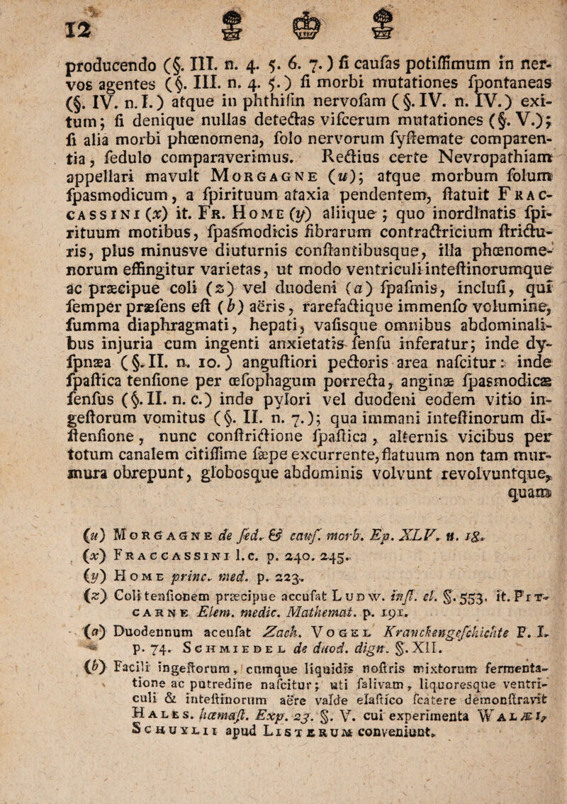 vos agentes (§. III. n. 4. £.) fi morbi mutationes fpontaneas (§. IV. n.I.) atque in phthifin nervofam (§. IV. n. IV.) exi¬ tum; fi denique nullas detedas vifcerum mutationes (f. V.); fi alia morbi phoenomena, folo nervorum fyffemate comparen- tia, fedulo comparaverimus. Redius certe Nevropathiairc appellari mavult Morgagne (i#); atque morbum folum fpasmodicum, a fpirituum ataxia pendentem, fiatuit Frac- ca s s i n i (x) it. Fr. Home (y) aliique ; quo inordinatis fpi¬ rituum motibus, fpa^modicis fibrarum contradricium ftridu- ris, plus minusve diuturnis eonftantibusque, illa phcenome- norum effingitur varietas, ut modo ventriculiinteftinorumque ac praecipue coli (s) vel duodeni (a) fpafmis, inclufi, qui femper praeiens eft (b) aeris, rarefadique immenfo volumine, fumma diaphragmati, hepati, vafisque omnibus abdominali¬ bus injuria cum ingenti anxietatis fenfu inferatur; inde dy~ fpnaea (§.II. a* 10.) anguftiori pedoris area nafcitur: inde fpaftica tenfione per cefophagum porreda, anginae ipasmodics fenfus (§.II. n. c.) inde pylori vel duodeni eodem vitio in- geflorum vomitus (§. II. n. 7.); qua immani inteffinorum di- fienfione, nunc confiridione fpaftica , alternis vicibus per totum canalem citifiime fsepe excurrente, flatuum non tam mur¬ mura obrepunt, globosque abdominis volvunt revolvuntque,, quam* (ji) Mgr(j agne de fed. & cctwf. fiiorB. Ep. XLV. n. ig, (#) Fraccassini 1.c. p. 240. 245., (#) Home prine, med. p. 223-. Coli t en (ion em praecipue accufat Ludw. tnfl. el. §.5531 it. Frv- carne Eum. medie. Mcithemat. p. 191. (f>) Duodennutn aceufat ZaeU. Vogel Kranckengefckicnte F. I* ** p. 74. Schmiedel de duod. dign. §.XII. (P) Facili i n geflo ru ra r cumque liquidis noftris mixtorum fermenta- tione ac putredine nafcitur; uti faliv&tn, liquo resque ventri¬ culi & inteliinorum aere valde elaftico fcatere demonftravifc Hales, (icemafi. Exp. 23. §. V. cui experimenta W almi? Scxxuyhi apud Listrrum conveniunt.