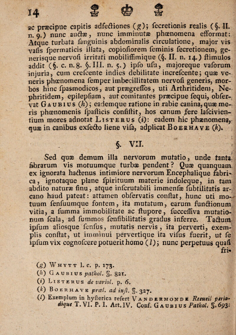 ac praecipue capitis adfediones (g); fecretionis realis (§. II. n. 9.) nunc au&ae, nunc imminutae phaenomena efformat: Atque turbata fanguinis abdominalis circulatione, major vis valis fpermaticis illata, copiofiorem feminis fecretionem, ge¬ nerisque nervoli irritati mobiliflimique (§. II. n. 14.) ftimuios addit (§. c. n. 8- §.‘III. n. 5.) ipfo ulu, majoreque vaforum injuria, cum crefcente indies debilitate increfcente; quae ve¬ neris phaenomena femper imbecillitatem nervofi generis, mor¬ bos hinc fpasmodicos, aut praegrefTos, uti Arthritidem, Ne¬ phritidem, epilepfiam, aut comitantes praecipue fequi, obfer- vat G a u b 1 u s (Ji); esdemque ratione in rabie canina, quae me¬ ris phaenomenis fpafticis conflflit, hos canum fere lafcivien- tium mores adnotat List erus (i): eadem hic phaenomena, quae in canibus exfe&o liene vifa, adplicat Boerhave (k)* §. VII. Sed quae demum illa nervorum mutatio, unde tanta* librarum vis motuumque turbae pendent? Quae quanquam ex ignorata hadenus intimiore nervorum Encephalique fabri' ca, ignotaque plane fpirituum materie indoleque, in tam abdito naturae finu, atque infcrutabili immenfae fubtilitatis ar¬ cano haud pateat: attamen obfervatis conflat, hunc uti mo¬ tuum fenfuumque fontem, ita mutatum, earum fundionum vitia, a fumma immobilitate ac ftupore, fuccefliva mutatio¬ num fcala, ad fummos fenfibilitatis gradus inferre. Tadum ipfum aliosque fenfus, mutatis nervis, ita perverti, exem¬ plis conflat, ut imminui pervertique ita vifus fuerit, ut fe ipfum vix cognofcere potuerit homo (Z); nunc perpetuus quali fri* (g) Whytt 1, c. p. 173. (/:) G a u b 1 u s pathol. §. 82t. (0 L ister u s de variol. p. 6. (*) B O F. rhave prceL ad infi. §. 327. (0 Exemplum in hyfterica refert Vandermondi Re sue it pirio-